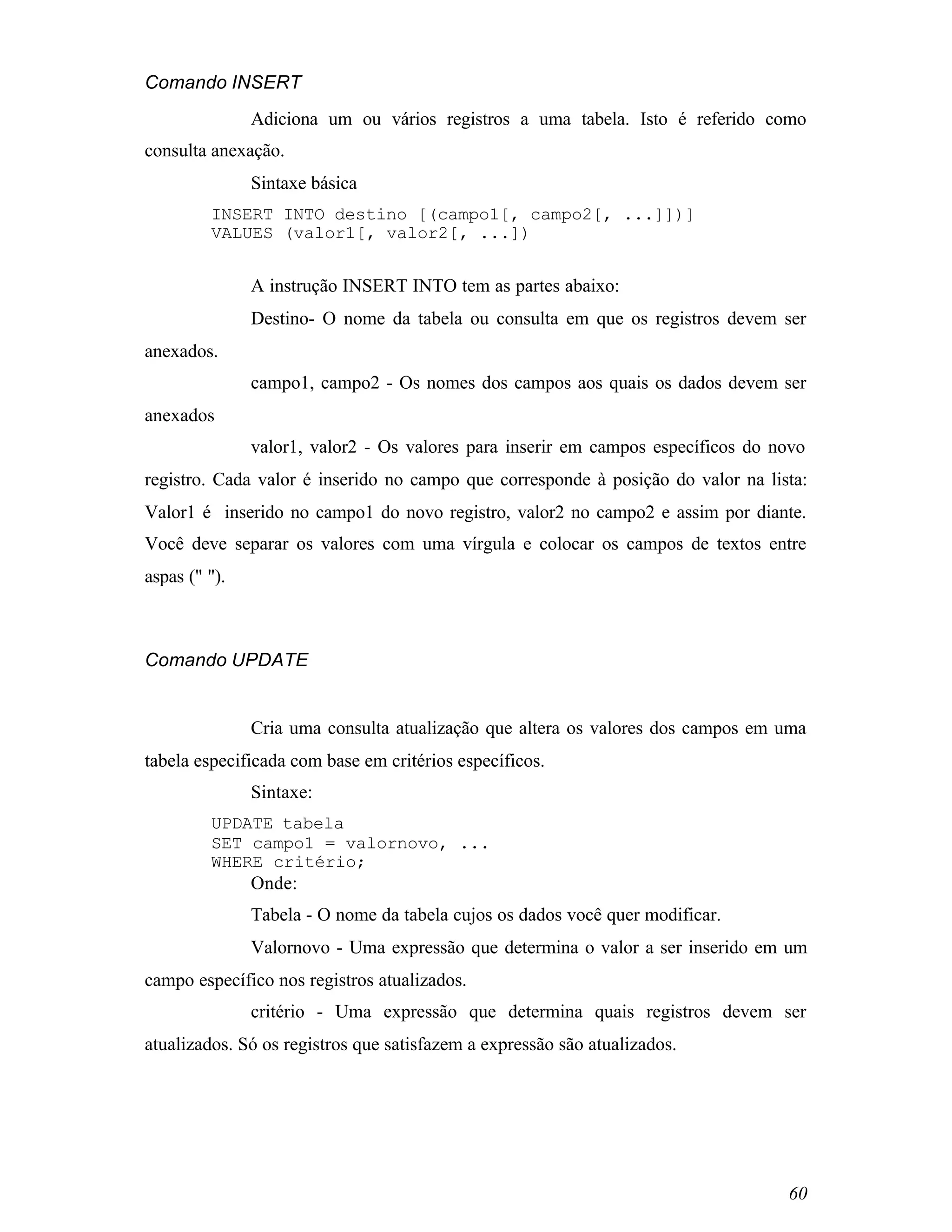 Comando INSERT
               Adiciona um ou vários registros a uma tabela. Isto é referido como
consulta anexação.
               Sintaxe básica
         INSERT INTO destino [(campo1[, campo2[, ...]])]
         VALUES (valor1[, valor2[, ...])


               A instrução INSERT INTO tem as partes abaixo:
               Destino- O nome da tabela ou consulta em que os registros devem ser
anexados.
               campo1, campo2 - Os nomes dos campos aos quais os dados devem ser
anexados
               valor1, valor2 - Os valores para inserir em campos específicos do novo
registro. Cada valor é inserido no campo que corresponde à posição do valor na lista:
Valor1 é inserido no campo1 do novo registro, valor2 no campo2 e assim por diante.
Você deve separar os valores com uma vírgula e colocar os campos de textos entre
aspas (" ").



Comando UPDATE


               Cria uma consulta atualização que altera os valores dos campos em uma
tabela especificada com base em critérios específicos.
               Sintaxe:
         UPDATE tabela
         SET campo1 = valornovo, ...
         WHERE critério;
               Onde:
               Tabela - O nome da tabela cujos os dados você quer modificar.
               Valornovo - Uma expressão que determina o valor a ser inserido em um
campo específico nos registros atualizados.
               critério - Uma expressão que determina quais registros devem ser
atualizados. Só os registros que satisfazem a expressão são atualizados.




                                                                                  60
 