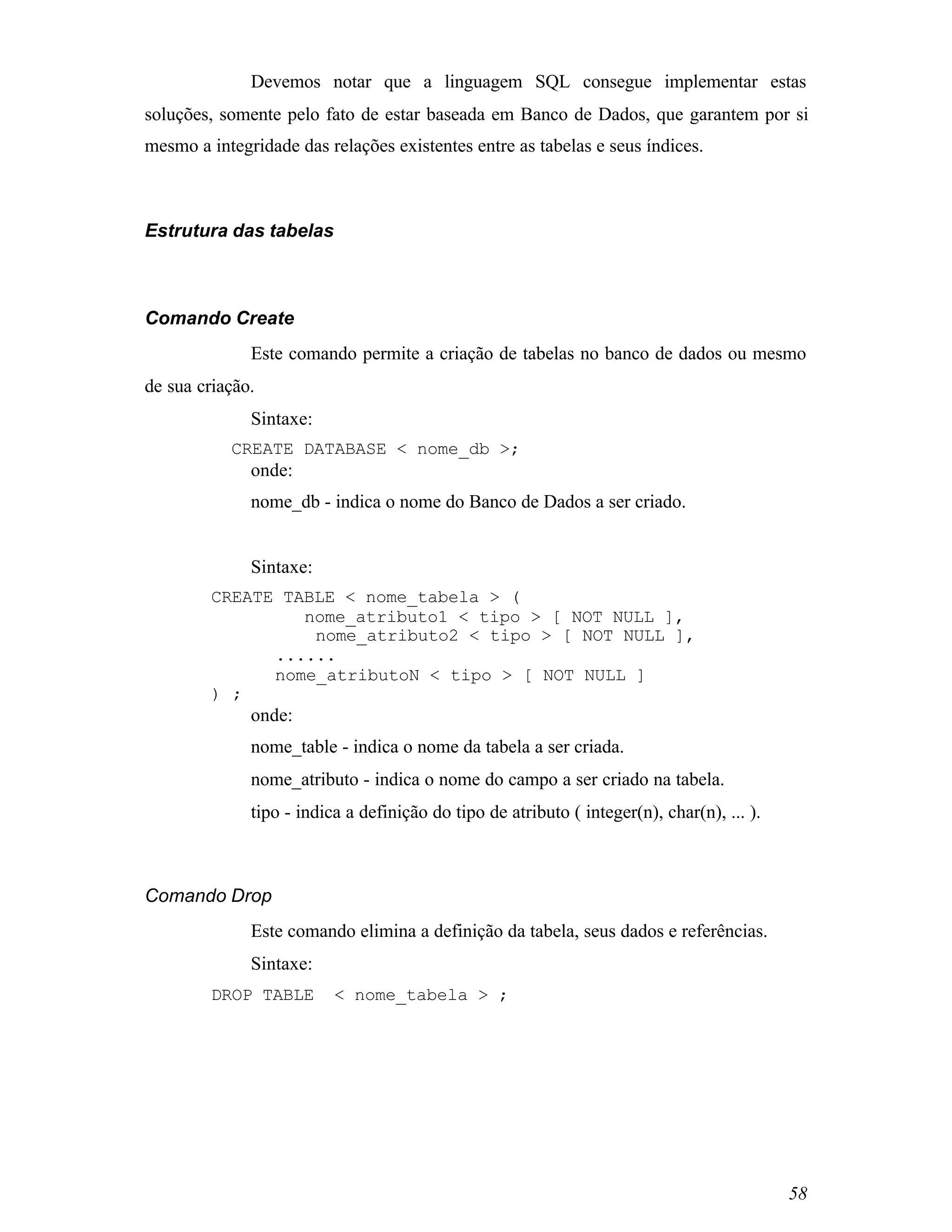 Devemos notar que a linguagem SQL consegue implementar estas
soluções, somente pelo fato de estar baseada em Banco de Dados, que garantem por si
mesmo a integridade das relações existentes entre as tabelas e seus índices.



Estrutura das tabelas



Comando Create
              Este comando permite a criação de tabelas no banco de dados ou mesmo
de sua criação.
              Sintaxe:
           CREATE DATABASE < nome_db >;
              onde:
              nome_db - indica o nome do Banco de Dados a ser criado.


              Sintaxe:
         CREATE TABLE < nome_tabela > (
                  nome_atributo1 < tipo > [ NOT NULL ],
                   nome_atributo2 < tipo > [ NOT NULL ],
               ......
               nome_atributoN < tipo > [ NOT NULL ]
         ) ;
              onde:
              nome_table - indica o nome da tabela a ser criada.
              nome_atributo - indica o nome do campo a ser criado na tabela.
              tipo - indica a definição do tipo de atributo ( integer(n), char(n), ... ).



Comando Drop
              Este comando elimina a definição da tabela, seus dados e referências.
              Sintaxe:
         DROP TABLE       < nome_tabela > ;




                                                                                            58
 