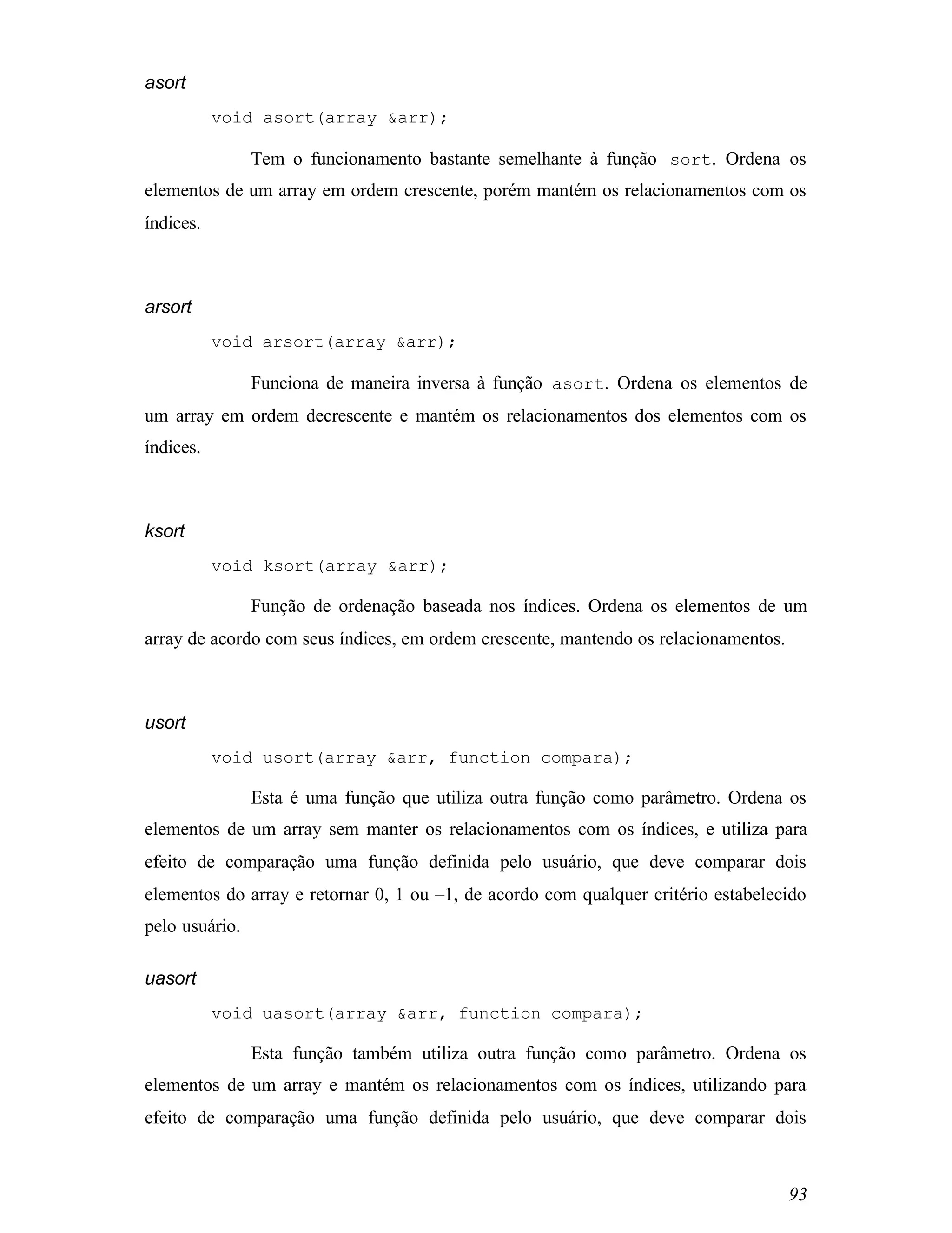 asort
           void asort(array &arr);

                Tem o funcionamento bastante semelhante à função sort. Ordena os
elementos de um array em ordem crescente, porém mantém os relacionamentos com os
índices.



arsort
           void arsort(array &arr);

                Funciona de maneira inversa à função asort. Ordena os elementos de
um array em ordem decrescente e mantém os relacionamentos dos elementos com os
índices.



ksort
           void ksort(array &arr);

                Função de ordenação baseada nos índices. Ordena os elementos de um
array de acordo com seus índices, em ordem crescente, mantendo os relacionamentos.



usort
           void usort(array &arr, function compara);

                Esta é uma função que utiliza outra função como parâmetro. Ordena os
elementos de um array sem manter os relacionamentos com os índices, e utiliza para
efeito de comparação uma função definida pelo usuário, que deve comparar dois
elementos do array e retornar 0, 1 ou –1, de acordo com qualquer critério estabelecido
pelo usuário.

uasort
           void uasort(array &arr, function compara);

                Esta função também utiliza outra função como parâmetro. Ordena os
elementos de um array e mantém os relacionamentos com os índices, utilizando para
efeito de comparação uma função definida pelo usuário, que deve comparar dois



                                                                                     93
 