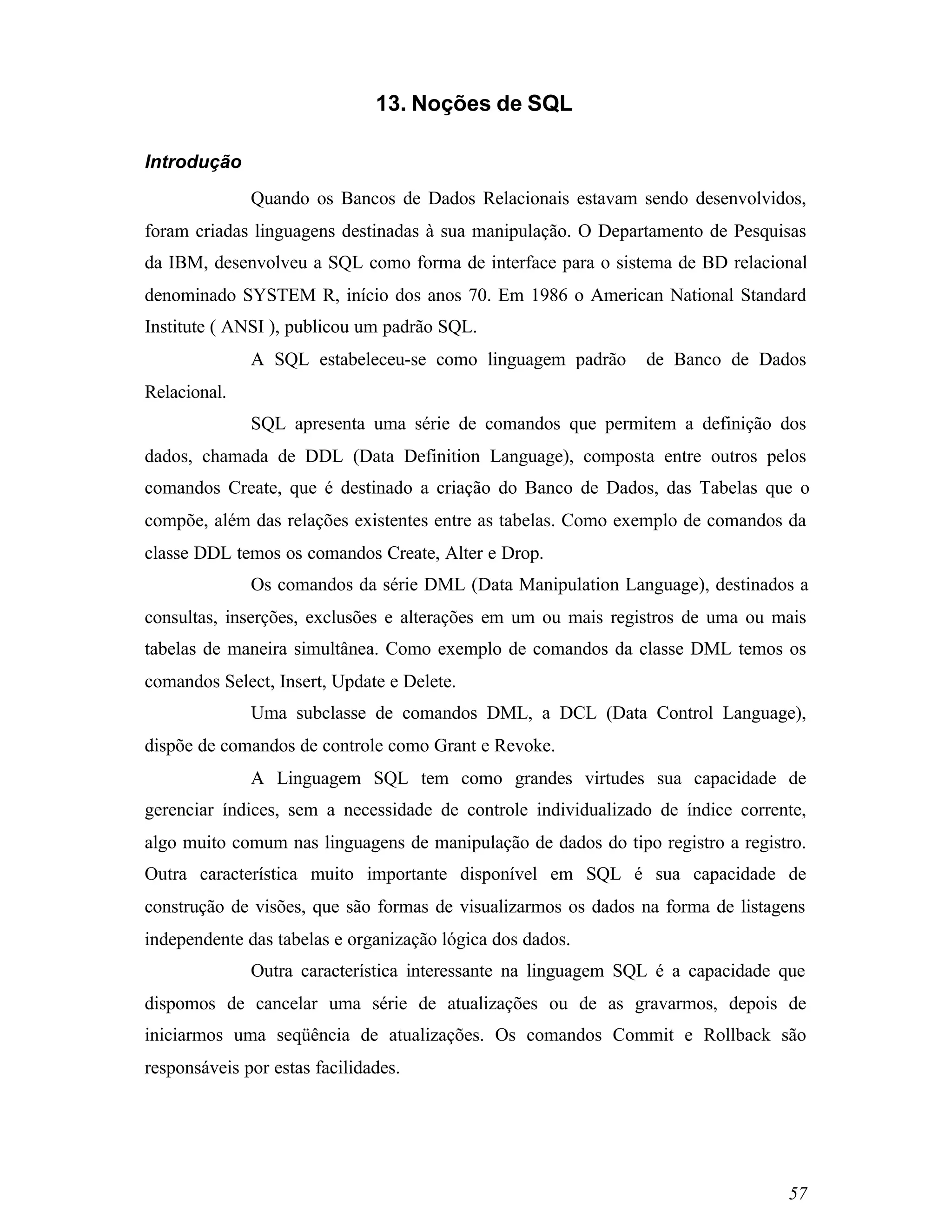 13. Noções de SQL

Introdução
              Quando os Bancos de Dados Relacionais estavam sendo desenvolvidos,
foram criadas linguagens destinadas à sua manipulação. O Departamento de Pesquisas
da IBM, desenvolveu a SQL como forma de interface para o sistema de BD relacional
denominado SYSTEM R, início dos anos 70. Em 1986 o American National Standard
Institute ( ANSI ), publicou um padrão SQL.
              A SQL estabeleceu-se como linguagem padrão       de Banco de Dados
Relacional.
              SQL apresenta uma série de comandos que permitem a definição dos
dados, chamada de DDL (Data Definition Language), composta entre outros pelos
comandos Create, que é destinado a criação do Banco de Dados, das Tabelas que o
compõe, além das relações existentes entre as tabelas. Como exemplo de comandos da
classe DDL temos os comandos Create, Alter e Drop.
              Os comandos da série DML (Data Manipulation Language), destinados a
consultas, inserções, exclusões e alterações em um ou mais registros de uma ou mais
tabelas de maneira simultânea. Como exemplo de comandos da classe DML temos os
comandos Select, Insert, Update e Delete.
              Uma subclasse de comandos DML, a DCL (Data Control Language),
dispõe de comandos de controle como Grant e Revoke.
              A Linguagem SQL tem como grandes virtudes sua capacidade de
gerenciar índices, sem a necessidade de controle individualizado de índice corrente,
algo muito comum nas linguagens de manipulação de dados do tipo registro a registro.
Outra característica muito importante disponível em SQL é sua capacidade de
construção de visões, que são formas de visualizarmos os dados na forma de listagens
independente das tabelas e organização lógica dos dados.
              Outra característica interessante na linguagem SQL é a capacidade que
dispomos de cancelar uma série de atualizações ou de as gravarmos, depois de
iniciarmos uma seqüência de atualizações. Os comandos Commit e Rollback são
responsáveis por estas facilidades.




                                                                                 57
 
