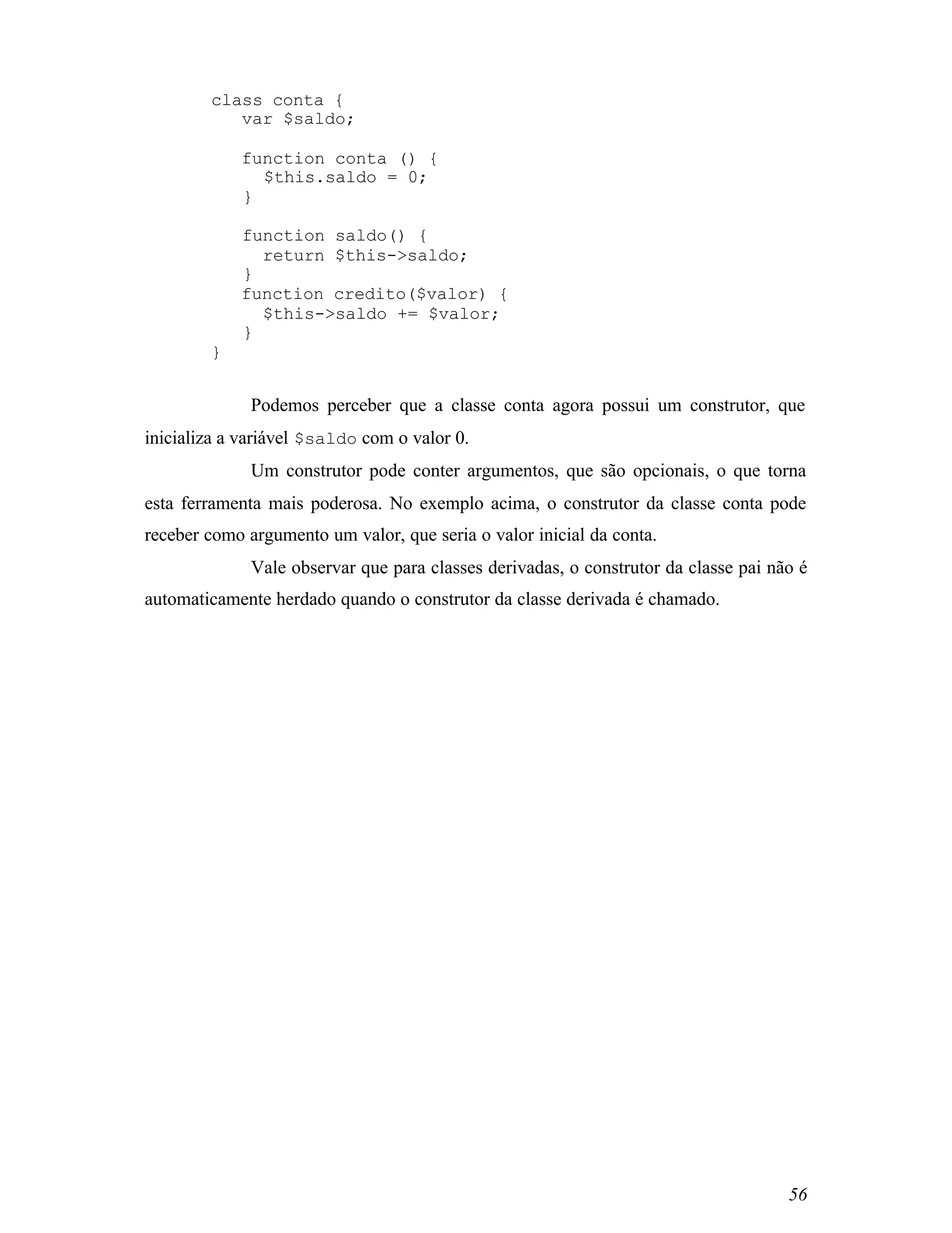 class conta {
           var $saldo;

            function conta () {
              $this.saldo = 0;
            }

            function saldo() {
              return $this->saldo;
            }
            function credito($valor) {
              $this->saldo += $valor;
            }
        }


              Podemos perceber que a classe conta agora possui um construtor, que
inicializa a variável $saldo com o valor 0.
              Um construtor pode conter argumentos, que são opcionais, o que torna
esta ferramenta mais poderosa. No exemplo acima, o construtor da classe conta pode
receber como argumento um valor, que seria o valor inicial da conta.
              Vale observar que para classes derivadas, o construtor da classe pai não é
automaticamente herdado quando o construtor da classe derivada é chamado.




                                                                                     56
 