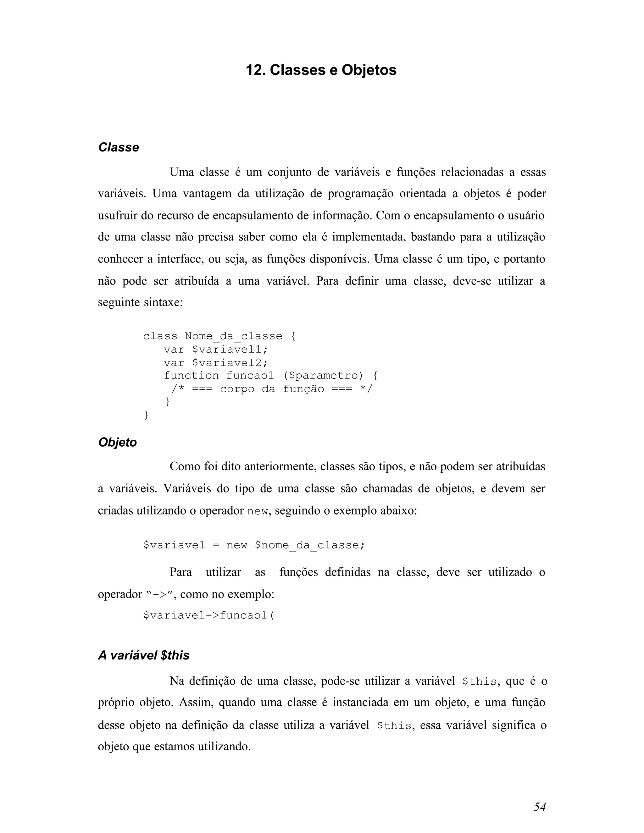 12. Classes e Objetos




Classe
              Uma classe é um conjunto de variáveis e funções relacionadas a essas
variáveis. Uma vantagem da utilização de programação orientada a objetos é poder
usufruir do recurso de encapsulamento de informação. Com o encapsulamento o usuário
de uma classe não precisa saber como ela é implementada, bastando para a utilização
conhecer a interface, ou seja, as funções disponíveis. Uma classe é um tipo, e portanto
não pode ser atribuída a uma variável. Para definir uma classe, deve-se utilizar a
seguinte sintaxe:

         class Nome_da_classe {
            var $variavel1;
            var $variavel2;
            function funcao1 ($parametro) {
             /* === corpo da função === */
            }
         }

Objeto
              Como foi dito anteriormente, classes são tipos, e não podem ser atribuídas
a variáveis. Variáveis do tipo de uma classe são chamadas de objetos, e devem ser
criadas utilizando o operador new, seguindo o exemplo abaixo:

         $variavel = new $nome_da_classe;

              Para   utilizar    as   funções definidas na classe, deve ser utilizado o
operador “->”, como no exemplo:
         $variavel->funcao1(


A variável $this

              Na definição de uma classe, pode-se utilizar a variável $this, que é o
próprio objeto. Assim, quando uma classe é instanciada em um objeto, e uma função
desse objeto na definição da classe utiliza a variável $this, essa variável significa o
objeto que estamos utilizando.



                                                                                     54
 