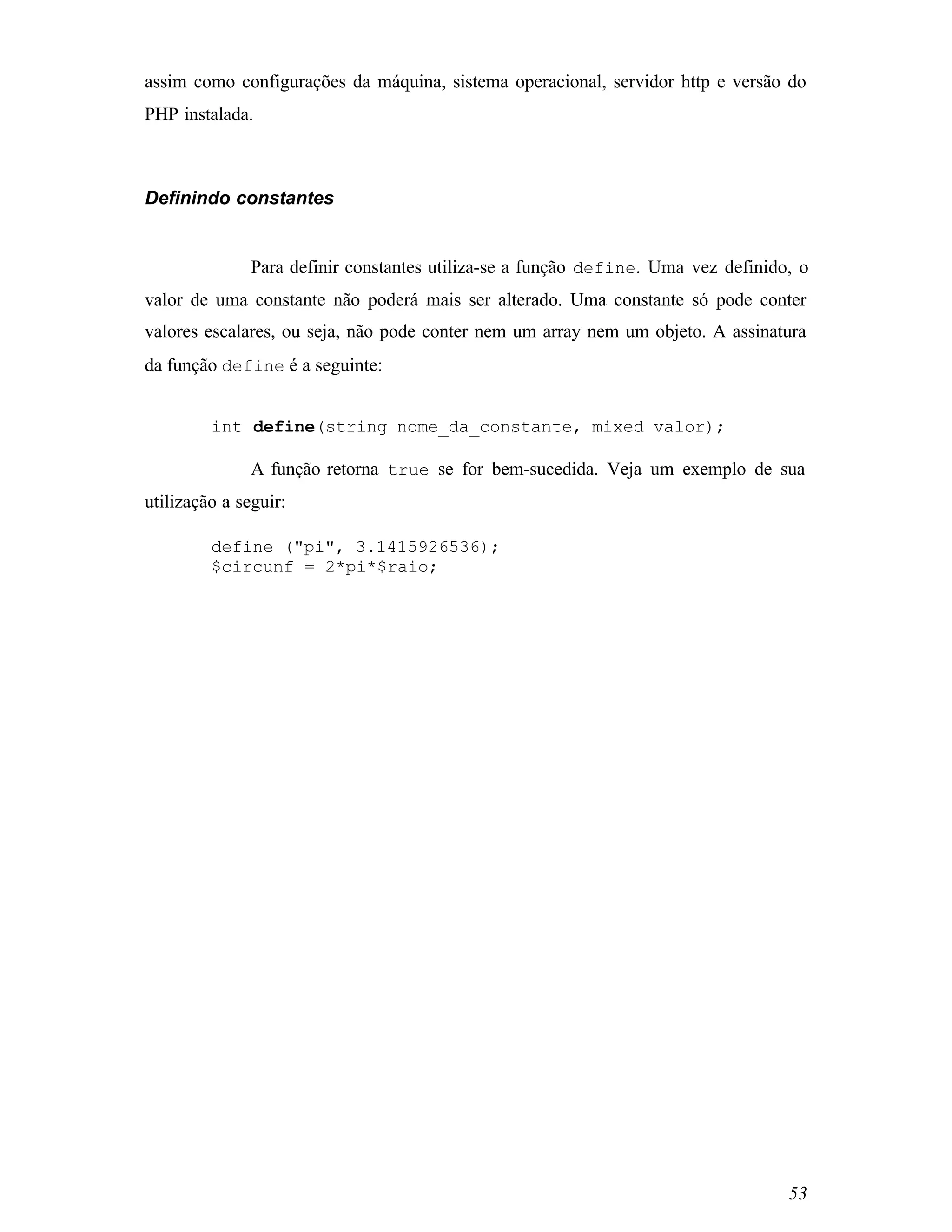 assim como configurações da máquina, sistema operacional, servidor http e versão do
PHP instalada.



Definindo constantes


               Para definir constantes utiliza-se a função define. Uma vez definido, o
valor de uma constante não poderá mais ser alterado. Uma constante só pode conter
valores escalares, ou seja, não pode conter nem um array nem um objeto. A assinatura
da função define é a seguinte:


         int define(string nome_da_constante, mixed valor);

               A função retorna true se for bem-sucedida. Veja um exemplo de sua
utilização a seguir:

         define ("pi", 3.1415926536);
         $circunf = 2*pi*$raio;




                                                                                   53
 