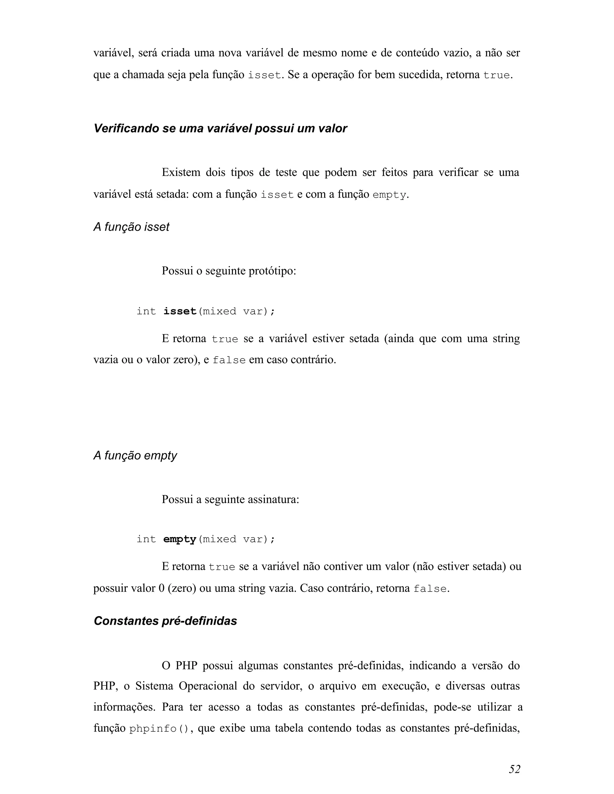 variável, será criada uma nova variável de mesmo nome e de conteúdo vazio, a não ser
que a chamada seja pela função isset. Se a operação for bem sucedida, retorna true.



Verificando se uma variável possui um valor


              Existem dois tipos de teste que podem ser feitos para verificar se uma
variável está setada: com a função isset e com a função empty.

A função isset


              Possui o seguinte protótipo:


        int isset(mixed var);

              E retorna true se a variável estiver setada (ainda que com uma string
vazia ou o valor zero), e false em caso contrário.




A função empty


              Possui a seguinte assinatura:


        int empty(mixed var);

              E retorna true se a variável não contiver um valor (não estiver setada) ou
possuir valor 0 (zero) ou uma string vazia. Caso contrário, retorna false.

Constantes pré-definidas


              O PHP possui algumas constantes pré-definidas, indicando a versão do
PHP, o Sistema Operacional do servidor, o arquivo em execução, e diversas outras
informações. Para ter acesso a todas as constantes pré-definidas, pode-se utilizar a
função phpinfo(), que exibe uma tabela contendo todas as constantes pré-definidas,


                                                                                     52
 