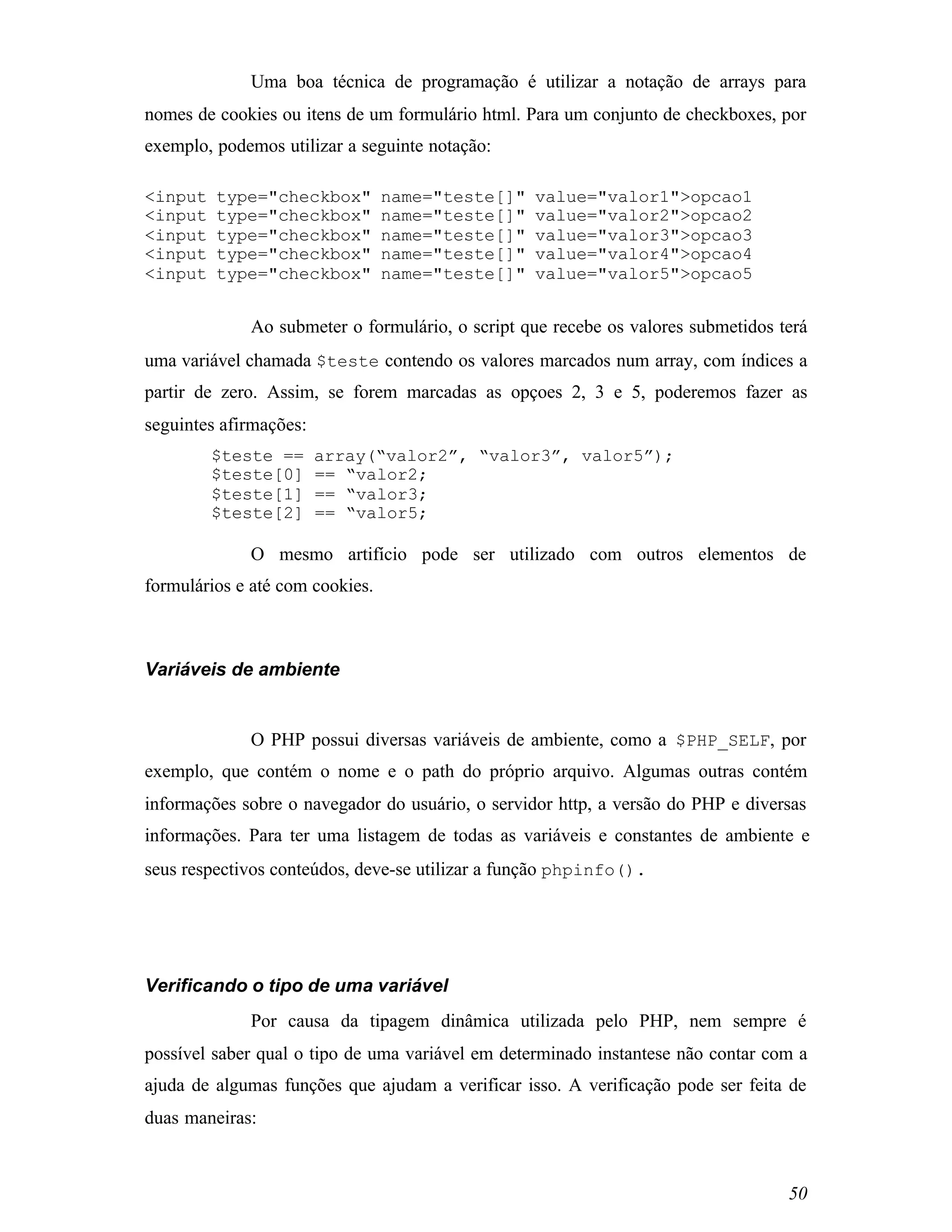 Uma boa técnica de programação é utilizar a notação de arrays para
nomes de cookies ou itens de um formulário html. Para um conjunto de checkboxes, por
exemplo, podemos utilizar a seguinte notação:

<input   type="checkbox"         name="teste[]"   value="valor1">opcao1
<input   type="checkbox"         name="teste[]"   value="valor2">opcao2
<input   type="checkbox"         name="teste[]"   value="valor3">opcao3
<input   type="checkbox"         name="teste[]"   value="valor4">opcao4
<input   type="checkbox"         name="teste[]"   value="valor5">opcao5


             Ao submeter o formulário, o script que recebe os valores submetidos terá
uma variável chamada $teste contendo os valores marcados num array, com índices a
partir de zero. Assim, se forem marcadas as opçoes 2, 3 e 5, poderemos fazer as
seguintes afirmações:
         $teste ==      array(“valor2”, “valor3”, valor5”);
         $teste[0]      == “valor2;
         $teste[1]      == “valor3;
         $teste[2]      == “valor5;

             O mesmo artifício pode ser utilizado com outros elementos de
formulários e até com cookies.



Variáveis de ambiente


             O PHP possui diversas variáveis de ambiente, como a $PHP_SELF, por
exemplo, que contém o nome e o path do próprio arquivo. Algumas outras contém
informações sobre o navegador do usuário, o servidor http, a versão do PHP e diversas
informações. Para ter uma listagem de todas as variáveis e constantes de ambiente e
seus respectivos conteúdos, deve-se utilizar a função phpinfo().




Verificando o tipo de uma variável
             Por causa da tipagem dinâmica utilizada pelo PHP, nem sempre é
possível saber qual o tipo de uma variável em determinado instantese não contar com a
ajuda de algumas funções que ajudam a verificar isso. A verificação pode ser feita de
duas maneiras:



                                                                                  50
 