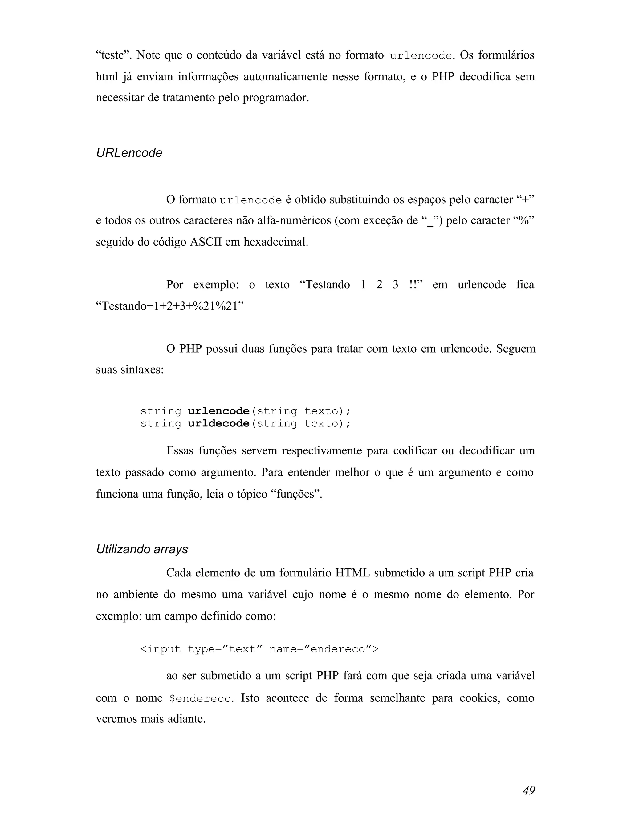 “teste”. Note que o conteúdo da variável está no formato urlencode. Os formulários
html já enviam informações automaticamente nesse formato, e o PHP decodifica sem
necessitar de tratamento pelo programador.



URLencode


                 O formato urlencode é obtido substituindo os espaços pelo caracter “+”
e todos os outros caracteres não alfa-numéricos (com exceção de “_”) pelo caracter “%”
seguido do código ASCII em hexadecimal.


                 Por exemplo: o texto “Testando 1 2 3 !!” em urlencode fica
“Testando+1+2+3+%21%21”


                 O PHP possui duas funções para tratar com texto em urlencode. Seguem
suas sintaxes:


         string urlencode(string texto);
         string urldecode(string texto);

                 Essas funções servem respectivamente para codificar ou decodificar um
texto passado como argumento. Para entender melhor o que é um argumento e como
funciona uma função, leia o tópico “funções”.



Utilizando arrays
                 Cada elemento de um formulário HTML submetido a um script PHP cria
no ambiente do mesmo uma variável cujo nome é o mesmo nome do elemento. Por
exemplo: um campo definido como:

         <input type=”text” name=”endereco”>

                 ao ser submetido a um script PHP fará com que seja criada uma variável
com o nome $endereco. Isto acontece de forma semelhante para cookies, como
veremos mais adiante.




                                                                                    49
 