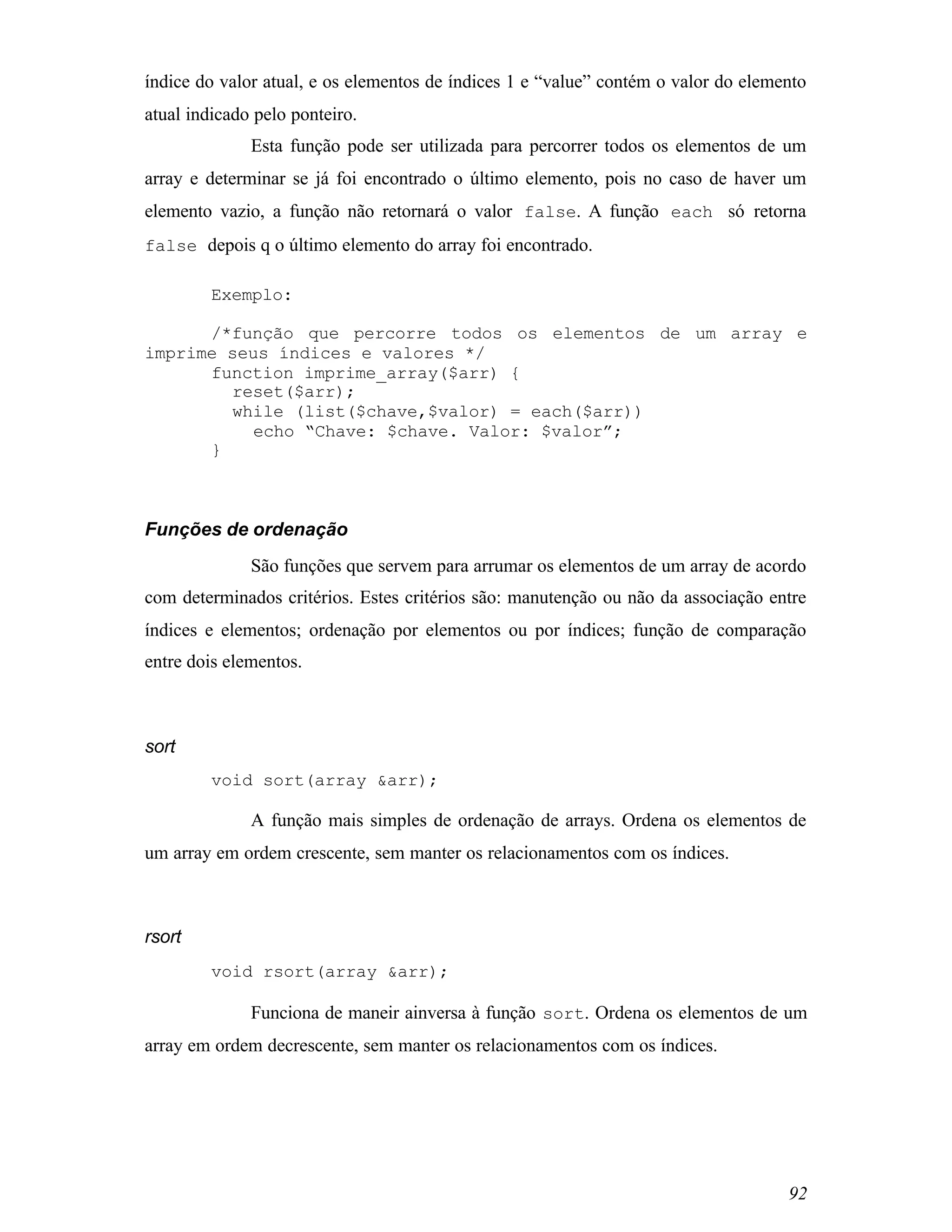 índice do valor atual, e os elementos de índices 1 e “value” contém o valor do elemento
atual indicado pelo ponteiro.
              Esta função pode ser utilizada para percorrer todos os elementos de um
array e determinar se já foi encontrado o último elemento, pois no caso de haver um
elemento vazio, a função não retornará o valor false. A função each só retorna
false depois q o último elemento do array foi encontrado.

         Exemplo:

      /*função que percorre todos os elementos de um array e
imprime seus índices e valores */
      function imprime_array($arr) {
        reset($arr);
        while (list($chave,$valor) = each($arr))
           echo “Chave: $chave. Valor: $valor”;
      }



Funções de ordenação
              São funções que servem para arrumar os elementos de um array de acordo
com determinados critérios. Estes critérios são: manutenção ou não da associação entre
índices e elementos; ordenação por elementos ou por índices; função de comparação
entre dois elementos.



sort
         void sort(array &arr);

              A função mais simples de ordenação de arrays. Ordena os elementos de
um array em ordem crescente, sem manter os relacionamentos com os índices.



rsort
         void rsort(array &arr);

              Funciona de maneir ainversa à função sort. Ordena os elementos de um
array em ordem decrescente, sem manter os relacionamentos com os índices.




                                                                                    92
 