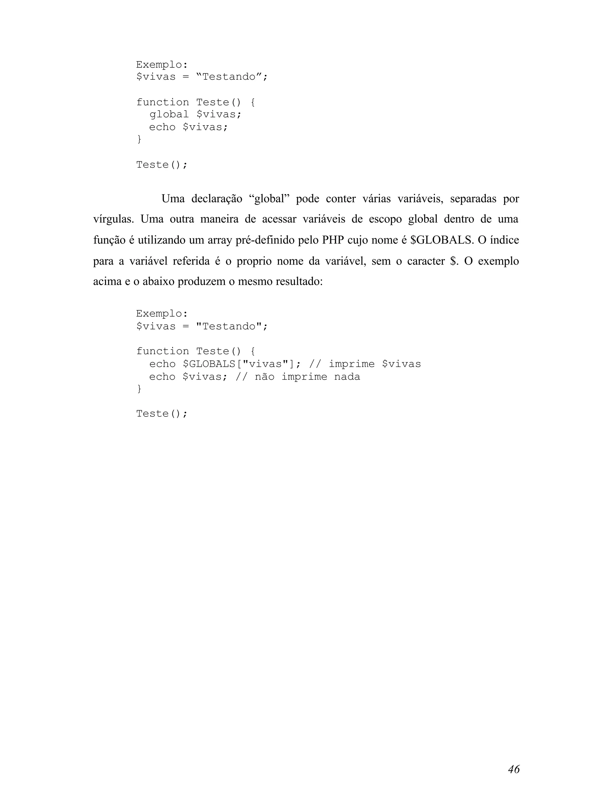 Exemplo:
        $vivas = “Testando”;

        function Teste() {
          global $vivas;
          echo $vivas;
        }

        Teste();


             Uma declaração “global” pode conter várias variáveis, separadas por
vírgulas. Uma outra maneira de acessar variáveis de escopo global dentro de uma
função é utilizando um array pré-definido pelo PHP cujo nome é $GLOBALS. O índice
para a variável referida é o proprio nome da variável, sem o caracter $. O exemplo
acima e o abaixo produzem o mesmo resultado:

        Exemplo:
        $vivas = "Testando";

        function Teste() {
          echo $GLOBALS["vivas"]; // imprime $vivas
          echo $vivas; // não imprime nada
        }

        Teste();




                                                                               46
 