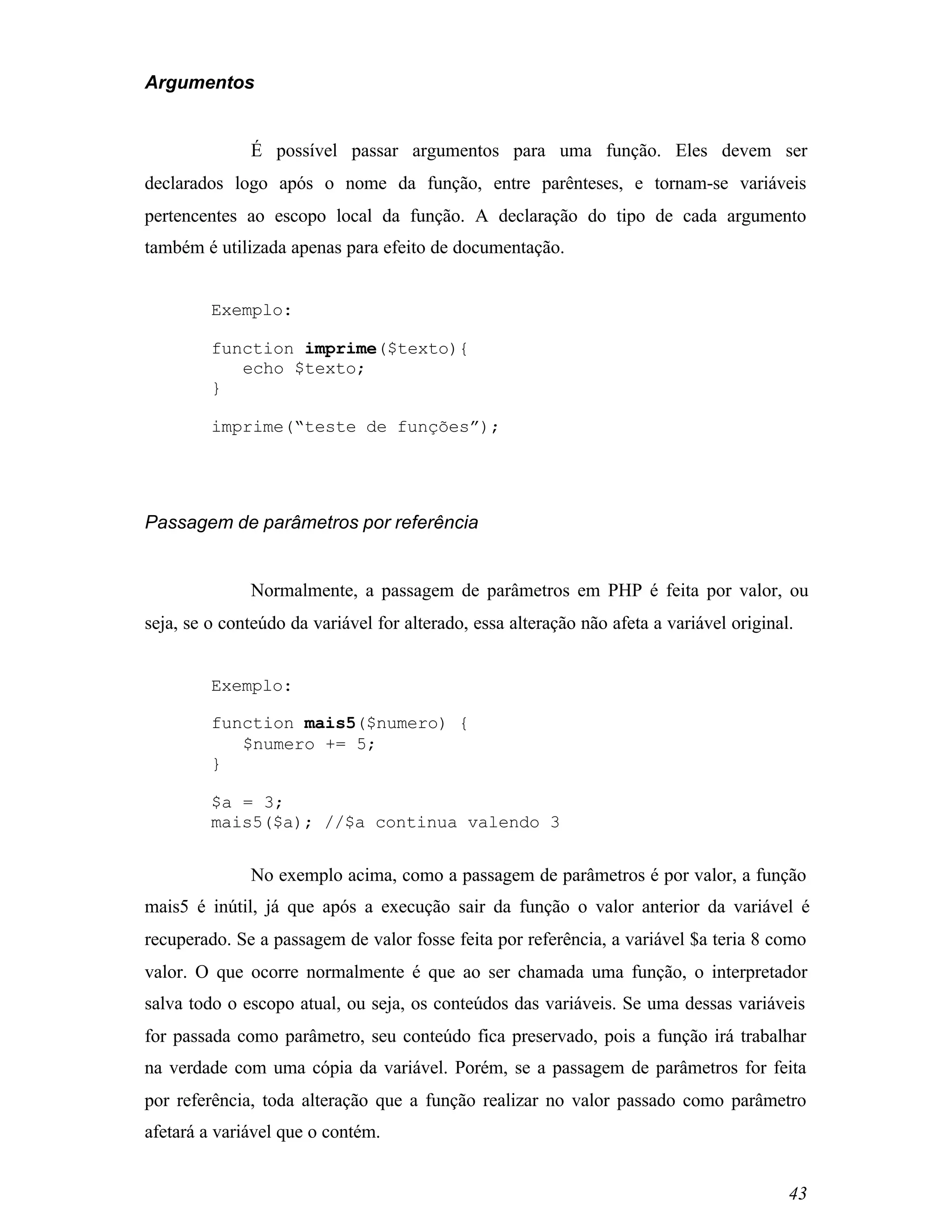 Argumentos


              É possível passar argumentos para uma função. Eles devem ser
declarados logo após o nome da função, entre parênteses, e tornam-se variáveis
pertencentes ao escopo local da função. A declaração do tipo de cada argumento
também é utilizada apenas para efeito de documentação.


         Exemplo:

         function imprime($texto){
            echo $texto;
         }

         imprime(“teste de funções”);




Passagem de parâmetros por referência


              Normalmente, a passagem de parâmetros em PHP é feita por valor, ou
seja, se o conteúdo da variável for alterado, essa alteração não afeta a variável original.


         Exemplo:

         function mais5($numero) {
            $numero += 5;
         }

         $a = 3;
         mais5($a); //$a continua valendo 3


              No exemplo acima, como a passagem de parâmetros é por valor, a função
mais5 é inútil, já que após a execução sair da função o valor anterior da variável é
recuperado. Se a passagem de valor fosse feita por referência, a variável $a teria 8 como
valor. O que ocorre normalmente é que ao ser chamada uma função, o interpretador
salva todo o escopo atual, ou seja, os conteúdos das variáveis. Se uma dessas variáveis
for passada como parâmetro, seu conteúdo fica preservado, pois a função irá trabalhar
na verdade com uma cópia da variável. Porém, se a passagem de parâmetros for feita
por referência, toda alteração que a função realizar no valor passado como parâmetro
afetará a variável que o contém.


                                                                                          43
 