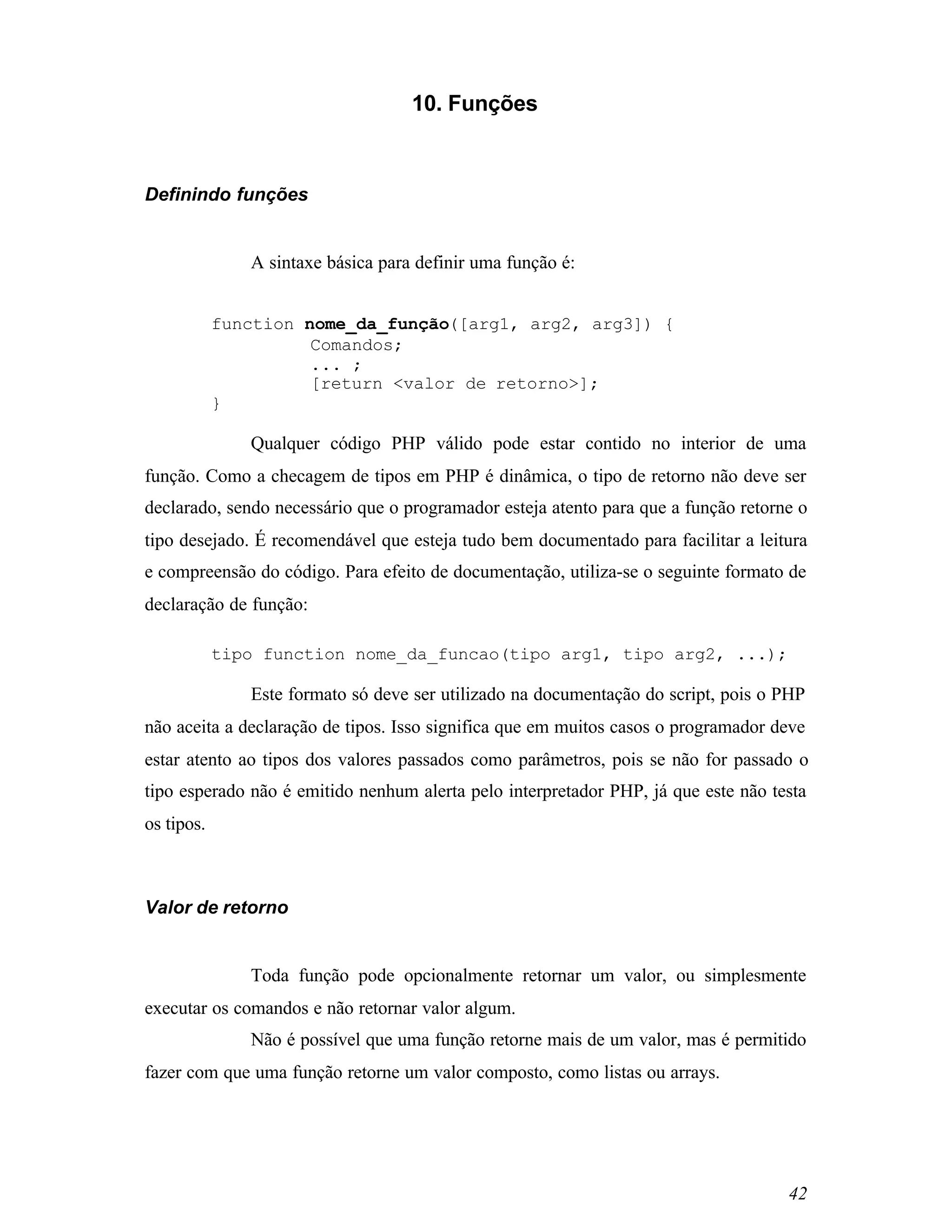 10. Funções



Definindo funções


               A sintaxe básica para definir uma função é:


            function nome_da_função([arg1, arg2, arg3]) {
                      Comandos;
                      ... ;
                      [return <valor de retorno>];
            }

               Qualquer código PHP válido pode estar contido no interior de uma
função. Como a checagem de tipos em PHP é dinâmica, o tipo de retorno não deve ser
declarado, sendo necessário que o programador esteja atento para que a função retorne o
tipo desejado. É recomendável que esteja tudo bem documentado para facilitar a leitura
e compreensão do código. Para efeito de documentação, utiliza-se o seguinte formato de
declaração de função:

            tipo function nome_da_funcao(tipo arg1, tipo arg2, ...);

               Este formato só deve ser utilizado na documentação do script, pois o PHP
não aceita a declaração de tipos. Isso significa que em muitos casos o programador deve
estar atento ao tipos dos valores passados como parâmetros, pois se não for passado o
tipo esperado não é emitido nenhum alerta pelo interpretador PHP, já que este não testa
os tipos.



Valor de retorno


               Toda função pode opcionalmente retornar um valor, ou simplesmente
executar os comandos e não retornar valor algum.
               Não é possível que uma função retorne mais de um valor, mas é permitido
fazer com que uma função retorne um valor composto, como listas ou arrays.




                                                                                    42
 