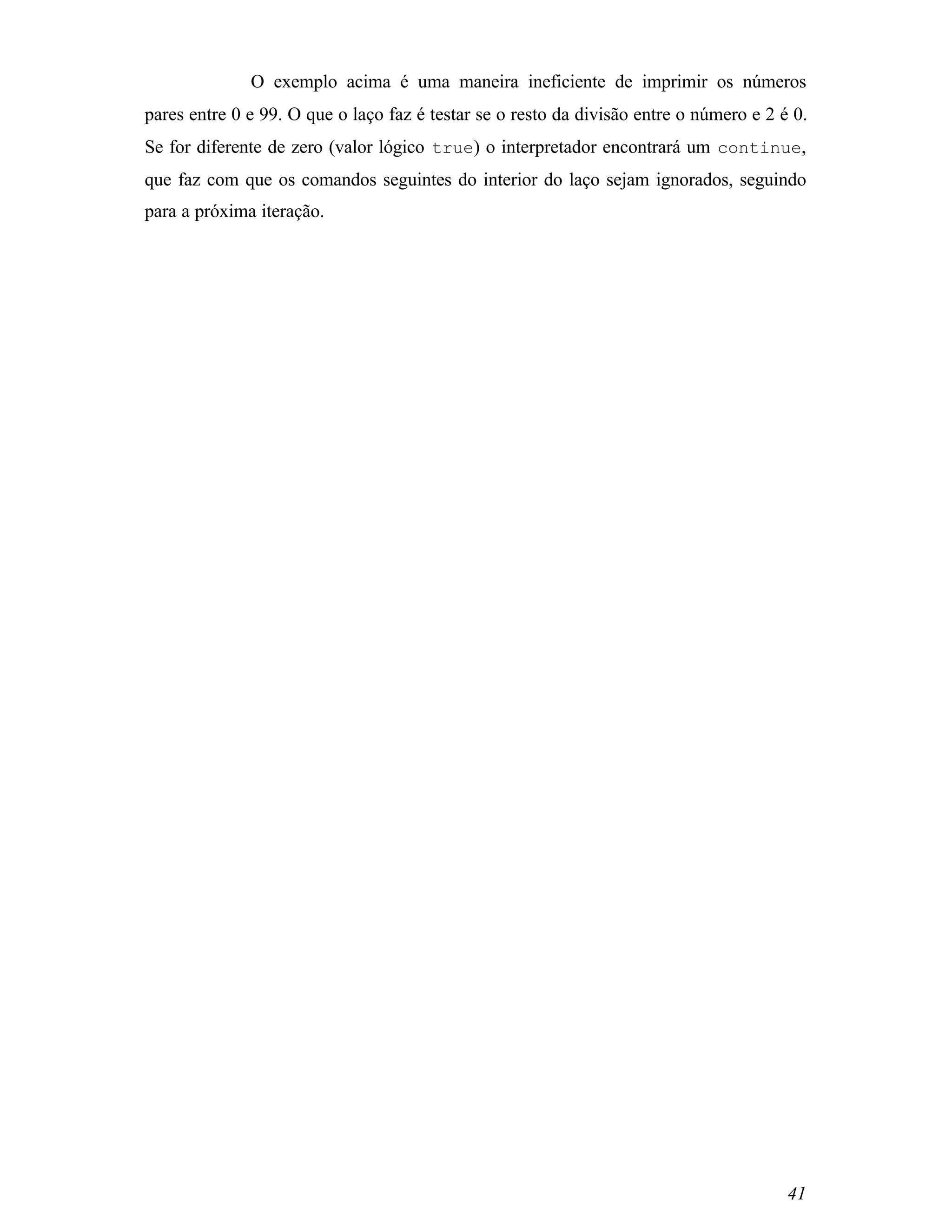 O exemplo acima é uma maneira ineficiente de imprimir os números
pares entre 0 e 99. O que o laço faz é testar se o resto da divisão entre o número e 2 é 0.
Se for diferente de zero (valor lógico true) o interpretador encontrará um continue,
que faz com que os comandos seguintes do interior do laço sejam ignorados, seguindo
para a próxima iteração.




                                                                                        41
 