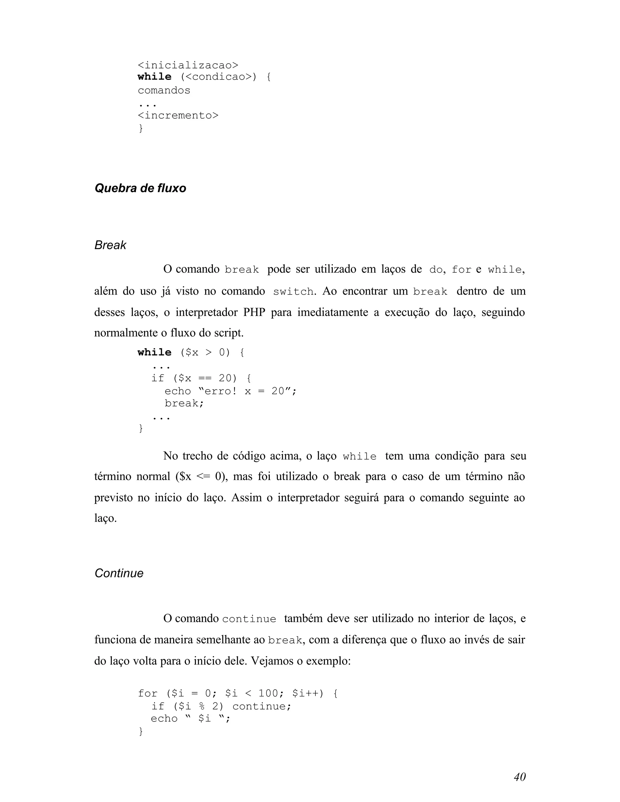 <inicializacao>
        while (<condicao>) {
        comandos
        ...
        <incremento>
        }




Quebra de fluxo



Break
             O comando break pode ser utilizado em laços de do, for e while,
além do uso já visto no comando switch. Ao encontrar um break dentro de um
desses laços, o interpretador PHP para imediatamente a execução do laço, seguindo
normalmente o fluxo do script.
        while ($x > 0) {
          ...
          if ($x == 20) {
            echo “erro! x = 20”;
            break;
          ...
        }

             No trecho de código acima, o laço while tem uma condição para seu
término normal ($x <= 0), mas foi utilizado o break para o caso de um término não
previsto no início do laço. Assim o interpretador seguirá para o comando seguinte ao
laço.



Continue


             O comando continue também deve ser utilizado no interior de laços, e
funciona de maneira semelhante ao break, com a diferença que o fluxo ao invés de sair
do laço volta para o início dele. Vejamos o exemplo:

        for ($i = 0; $i < 100; $i++) {
          if ($i % 2) continue;
          echo “ $i “;
        }



                                                                                  40
 