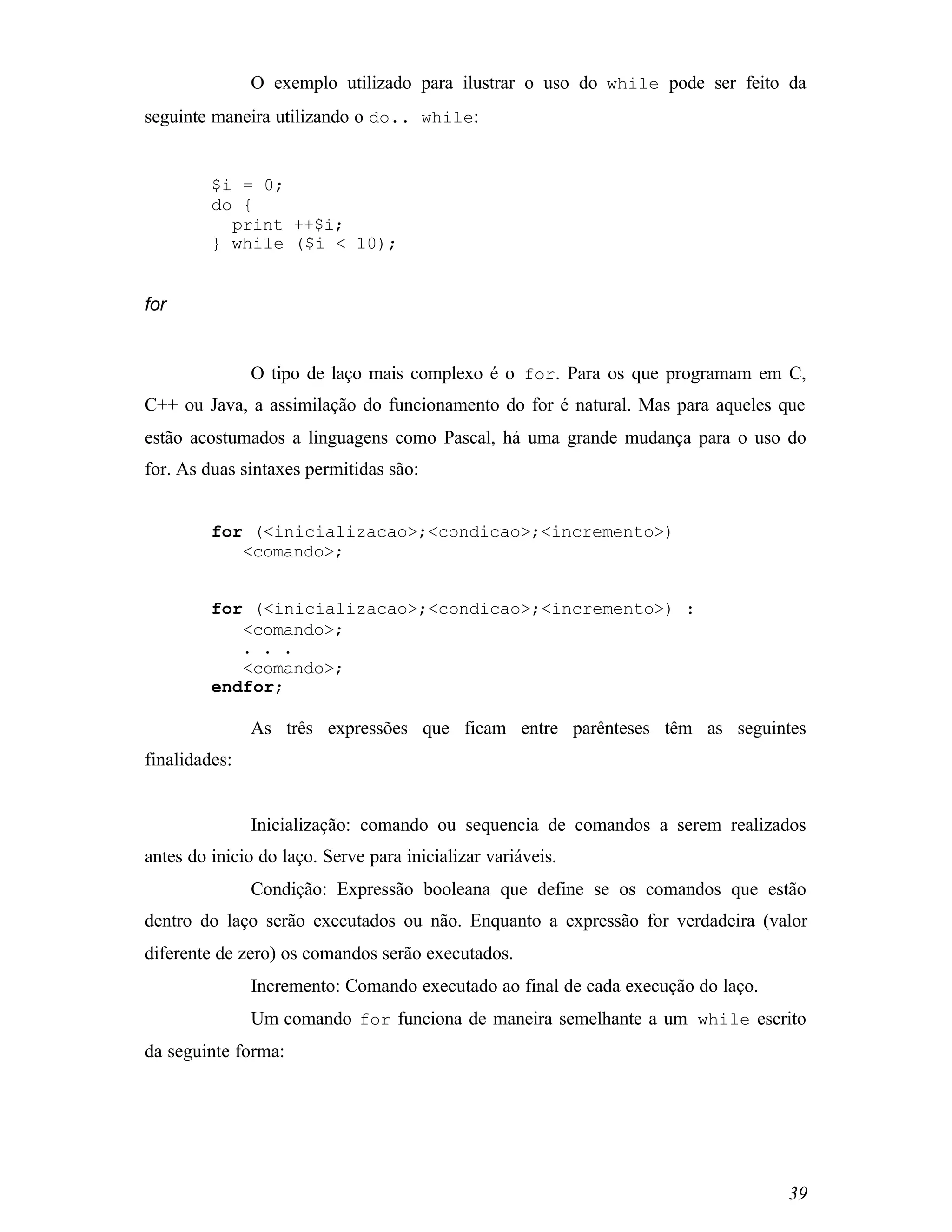 O exemplo utilizado para ilustrar o uso do while pode ser feito da
seguinte maneira utilizando o do.. while:


         $i = 0;
         do {
           print ++$i;
         } while ($i < 10);


for


               O tipo de laço mais complexo é o for. Para os que programam em C,
C++ ou Java, a assimilação do funcionamento do for é natural. Mas para aqueles que
estão acostumados a linguagens como Pascal, há uma grande mudança para o uso do
for. As duas sintaxes permitidas são:


         for (<inicializacao>;<condicao>;<incremento>)
            <comando>;


         for (<inicializacao>;<condicao>;<incremento>) :
            <comando>;
            . . .
            <comando>;
         endfor;

               As três expressões que ficam entre parênteses têm as seguintes
finalidades:


               Inicialização: comando ou sequencia de comandos a serem realizados
antes do inicio do laço. Serve para inicializar variáveis.
               Condição: Expressão booleana que define se os comandos que estão
dentro do laço serão executados ou não. Enquanto a expressão for verdadeira (valor
diferente de zero) os comandos serão executados.
               Incremento: Comando executado ao final de cada execução do laço.
               Um comando for funciona de maneira semelhante a um while escrito
da seguinte forma:




                                                                                  39
 