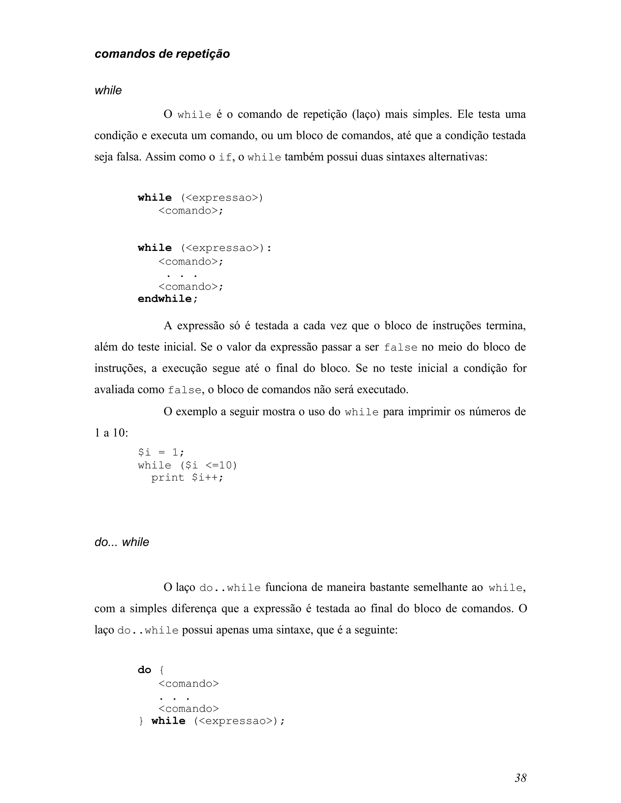comandos de repetição


while
              O while é o comando de repetição (laço) mais simples. Ele testa uma
condição e executa um comando, ou um bloco de comandos, até que a condição testada
seja falsa. Assim como o if, o while também possui duas sintaxes alternativas:


          while (<expressao>)
             <comando>;


          while (<expressao>):
             <comando>;
              . . .
             <comando>;
          endwhile;

              A expressão só é testada a cada vez que o bloco de instruções termina,
além do teste inicial. Se o valor da expressão passar a ser false no meio do bloco de
instruções, a execução segue até o final do bloco. Se no teste inicial a condição for
avaliada como false, o bloco de comandos não será executado.
              O exemplo a seguir mostra o uso do while para imprimir os números de
1 a 10:
          $i = 1;
          while ($i <=10)
            print $i++;




do... while


              O laço do..while funciona de maneira bastante semelhante ao while,
com a simples diferença que a expressão é testada ao final do bloco de comandos. O
laço do..while possui apenas uma sintaxe, que é a seguinte:


          do {
             <comando>
             . . .
             <comando>
          } while (<expressao>);




                                                                                  38
 