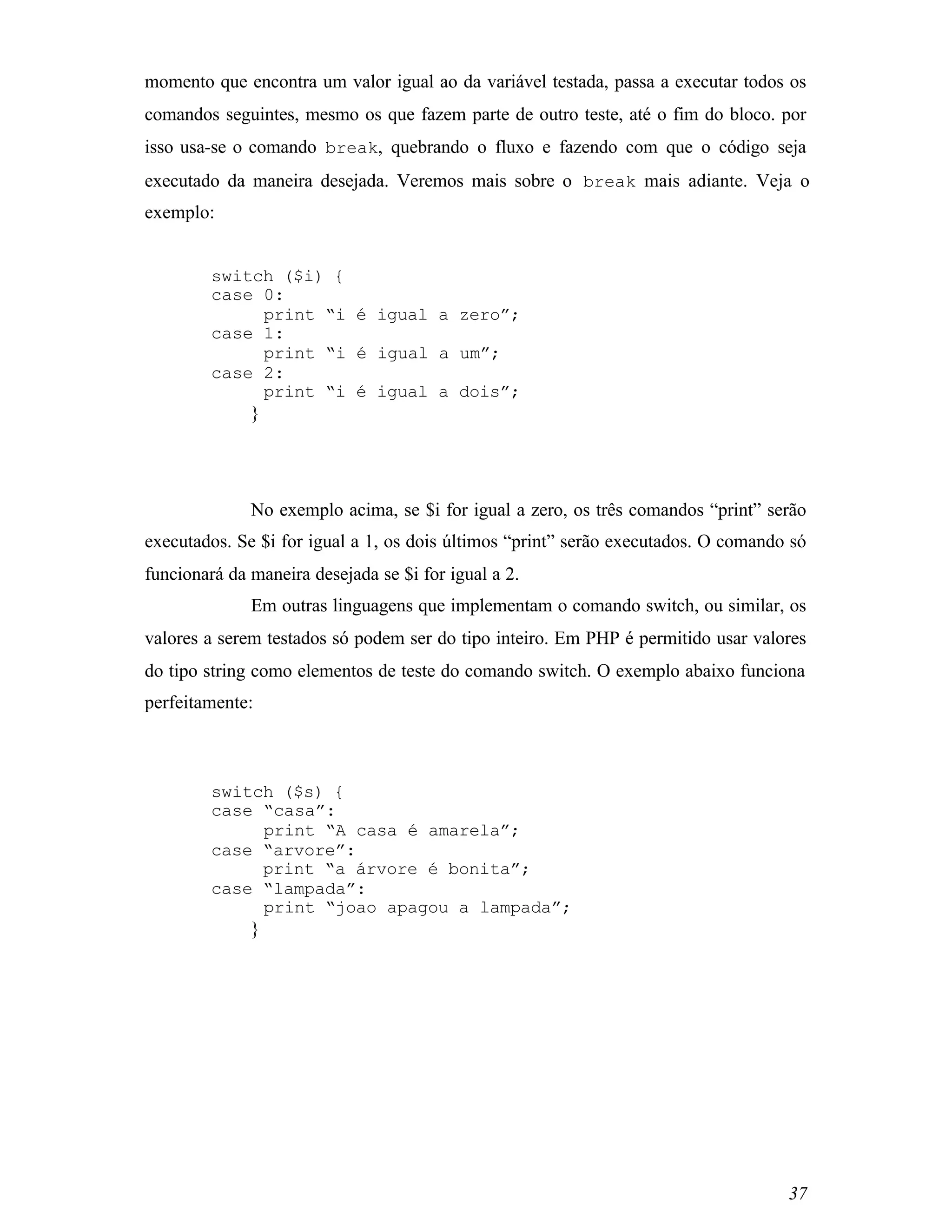 momento que encontra um valor igual ao da variável testada, passa a executar todos os
comandos seguintes, mesmo os que fazem parte de outro teste, até o fim do bloco. por
isso usa-se o comando break, quebrando o fluxo e fazendo com que o código seja
executado da maneira desejada. Veremos mais sobre o break mais adiante. Veja o
exemplo:


         switch ($i) {
         case 0:
              print “i é igual a zero”;
         case 1:
              print “i é igual a um”;
         case 2:
              print “i é igual a dois”;
              }




              No exemplo acima, se $i for igual a zero, os três comandos “print” serão
executados. Se $i for igual a 1, os dois últimos “print” serão executados. O comando só
funcionará da maneira desejada se $i for igual a 2.
              Em outras linguagens que implementam o comando switch, ou similar, os
valores a serem testados só podem ser do tipo inteiro. Em PHP é permitido usar valores
do tipo string como elementos de teste do comando switch. O exemplo abaixo funciona
perfeitamente:



         switch ($s) {
         case “casa”:
              print “A casa é amarela”;
         case “arvore”:
              print “a árvore é bonita”;
         case “lampada”:
              print “joao apagou a lampada”;
              }




                                                                                    37
 