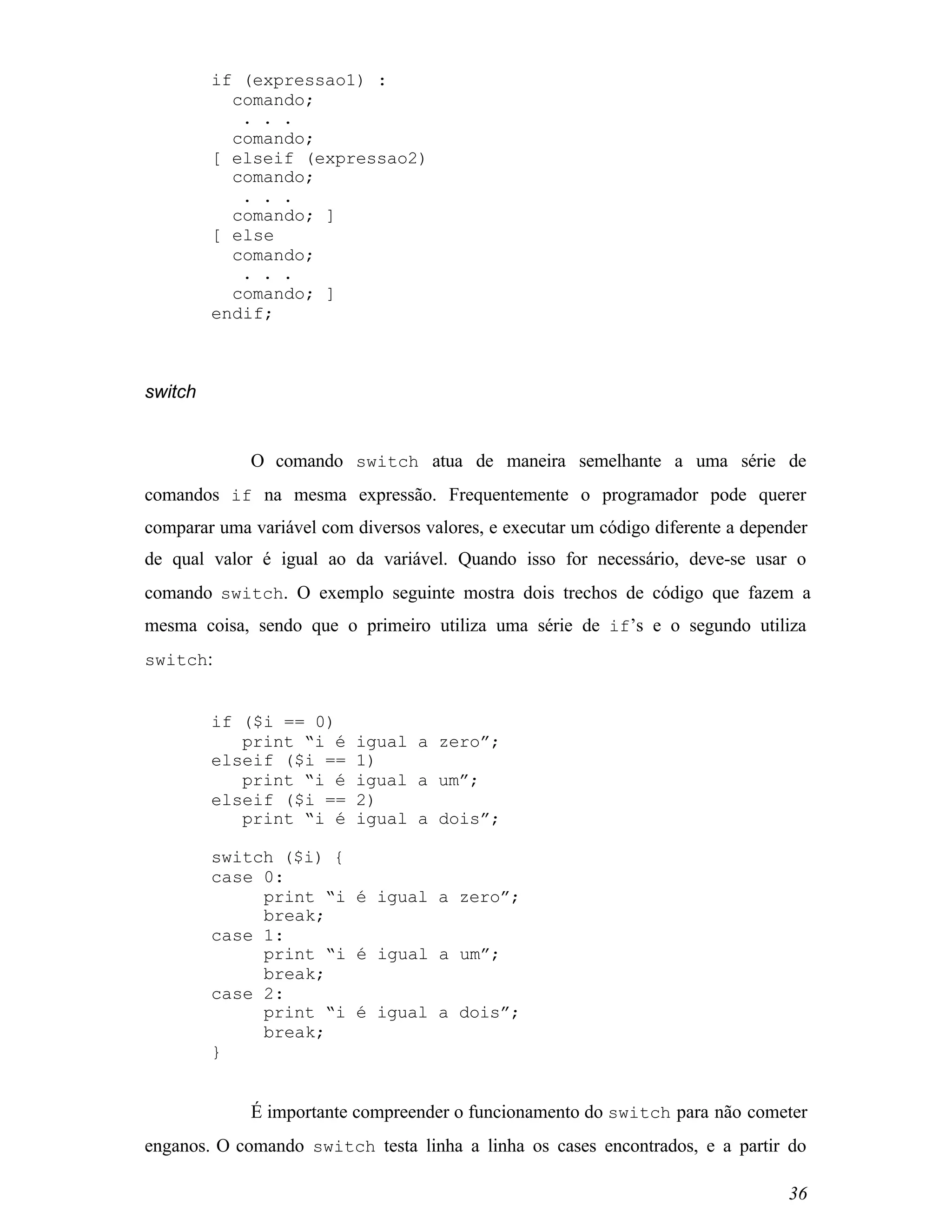 if (expressao1) :
           comando;
            . . .
           comando;
         [ elseif (expressao2)
           comando;
            . . .
           comando; ]
         [ else
           comando;
            . . .
           comando; ]
         endif;



switch


             O comando switch atua de maneira semelhante a uma série de
comandos if na mesma expressão. Frequentemente o programador pode querer
comparar uma variável com diversos valores, e executar um código diferente a depender
de qual valor é igual ao da variável. Quando isso for necessário, deve-se usar o
comando switch. O exemplo seguinte mostra dois trechos de código que fazem a
mesma coisa, sendo que o primeiro utiliza uma série de if’s e o segundo utiliza
switch:


         if ($i == 0)
            print “i é     igual a zero”;
         elseif ($i ==     1)
            print “i é     igual a um”;
         elseif ($i ==     2)
            print “i é     igual a dois”;

         switch ($i) {
         case 0:
              print “i é igual a zero”;
              break;
         case 1:
              print “i é igual a um”;
              break;
         case 2:
              print “i é igual a dois”;
              break;
         }


             É importante compreender o funcionamento do switch para não cometer
enganos. O comando switch testa linha a linha os cases encontrados, e a partir do

                                                                                  36
 