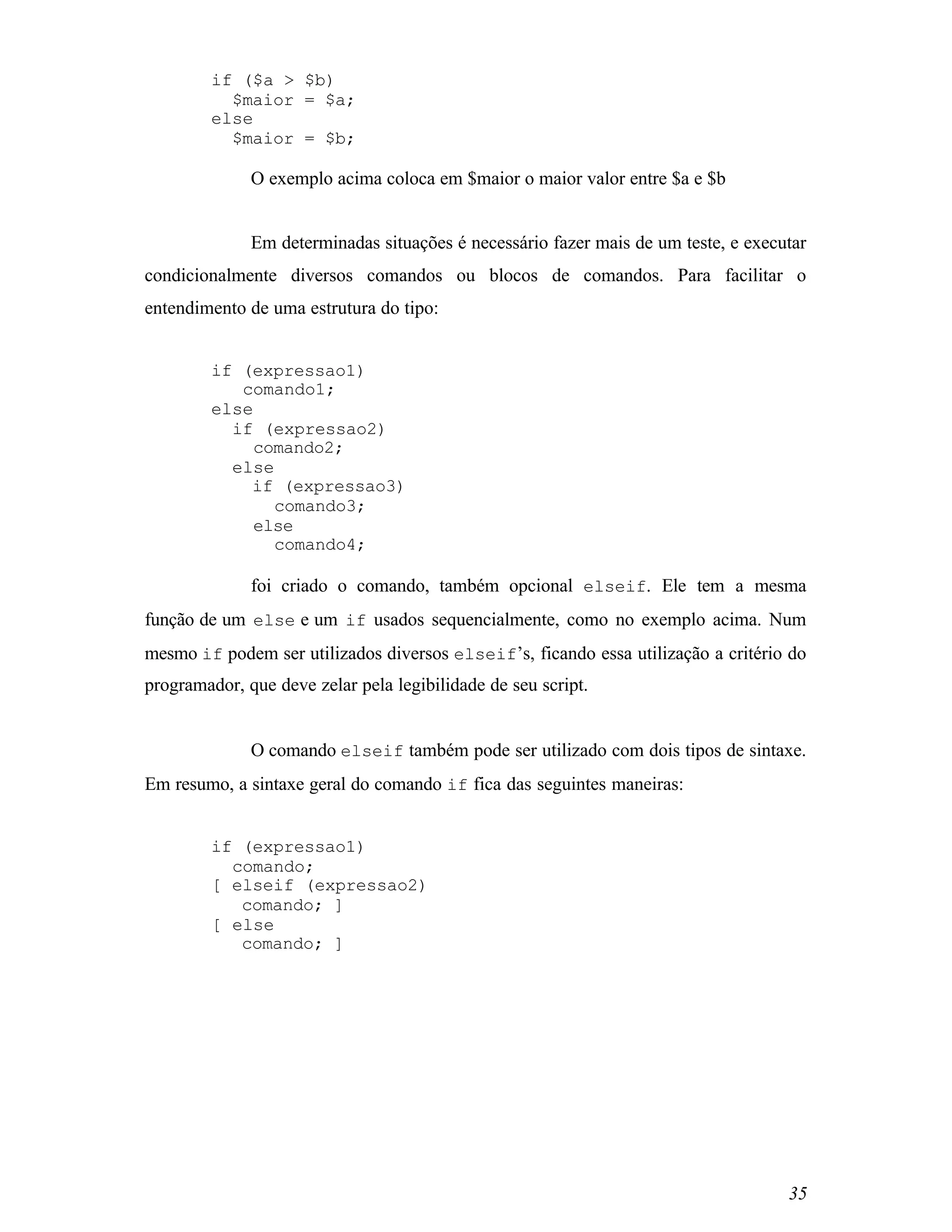 if ($a > $b)
          $maior = $a;
        else
          $maior = $b;

              O exemplo acima coloca em $maior o maior valor entre $a e $b


              Em determinadas situações é necessário fazer mais de um teste, e executar
condicionalmente diversos comandos ou blocos de comandos. Para facilitar o
entendimento de uma estrutura do tipo:


        if (expressao1)
           comando1;
        else
          if (expressao2)
             comando2;
          else
            if (expressao3)
               comando3;
             else
               comando4;

              foi criado o comando, também opcional elseif. Ele tem a mesma
função de um else e um if usados sequencialmente, como no exemplo acima. Num
mesmo if podem ser utilizados diversos elseif’s, ficando essa utilização a critério do
programador, que deve zelar pela legibilidade de seu script.


              O comando elseif também pode ser utilizado com dois tipos de sintaxe.
Em resumo, a sintaxe geral do comando if fica das seguintes maneiras:


        if (expressao1)
          comando;
        [ elseif (expressao2)
           comando; ]
        [ else
           comando; ]




                                                                                    35
 