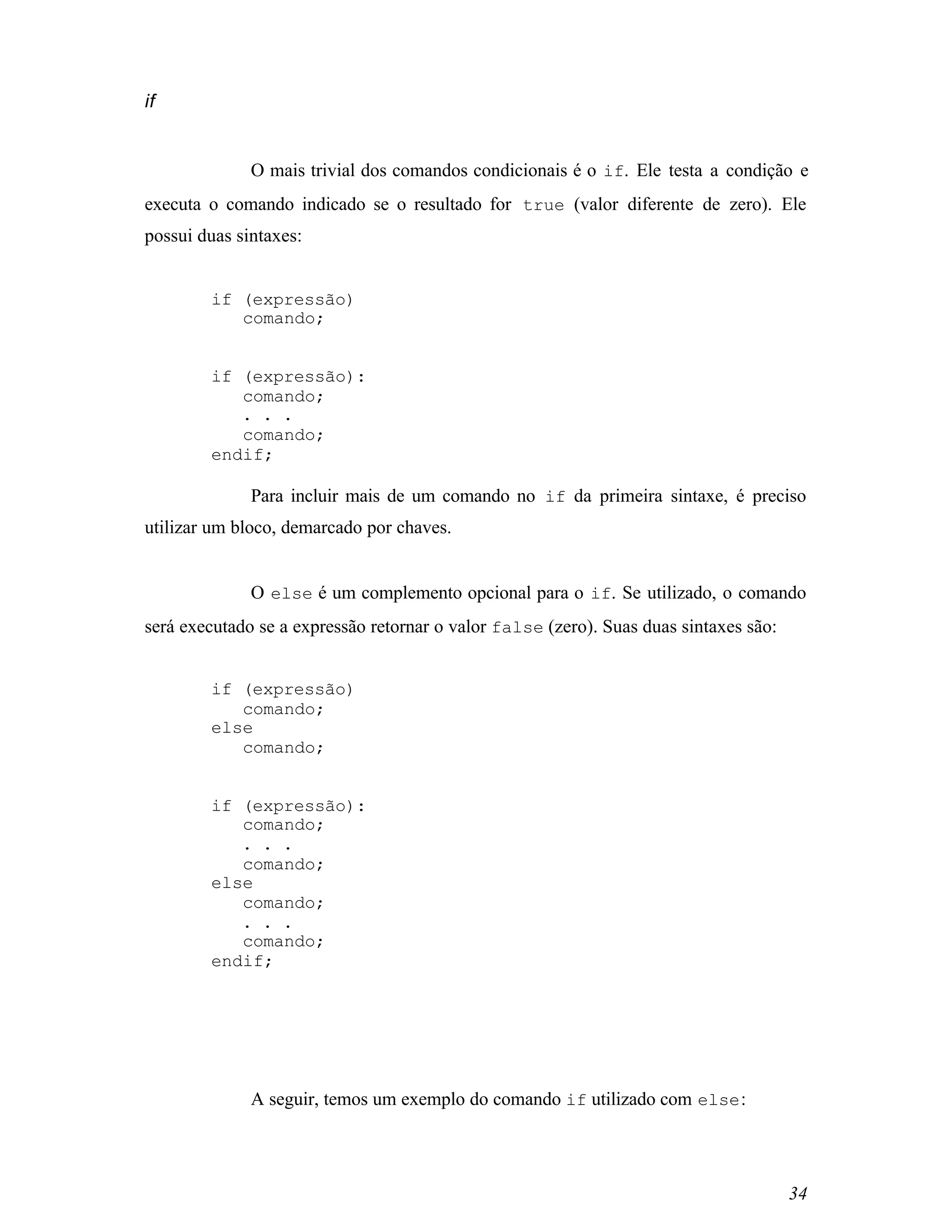if


              O mais trivial dos comandos condicionais é o if. Ele testa a condição e
executa o comando indicado se o resultado for true (valor diferente de zero). Ele
possui duas sintaxes:


        if (expressão)
           comando;


        if (expressão):
           comando;
           . . .
           comando;
        endif;

              Para incluir mais de um comando no if da primeira sintaxe, é preciso
utilizar um bloco, demarcado por chaves.


              O else é um complemento opcional para o if. Se utilizado, o comando
será executado se a expressão retornar o valor false (zero). Suas duas sintaxes são:


        if (expressão)
           comando;
        else
           comando;


        if (expressão):
           comando;
           . . .
           comando;
        else
           comando;
           . . .
           comando;
        endif;




              A seguir, temos um exemplo do comando if utilizado com else :




                                                                                       34
 