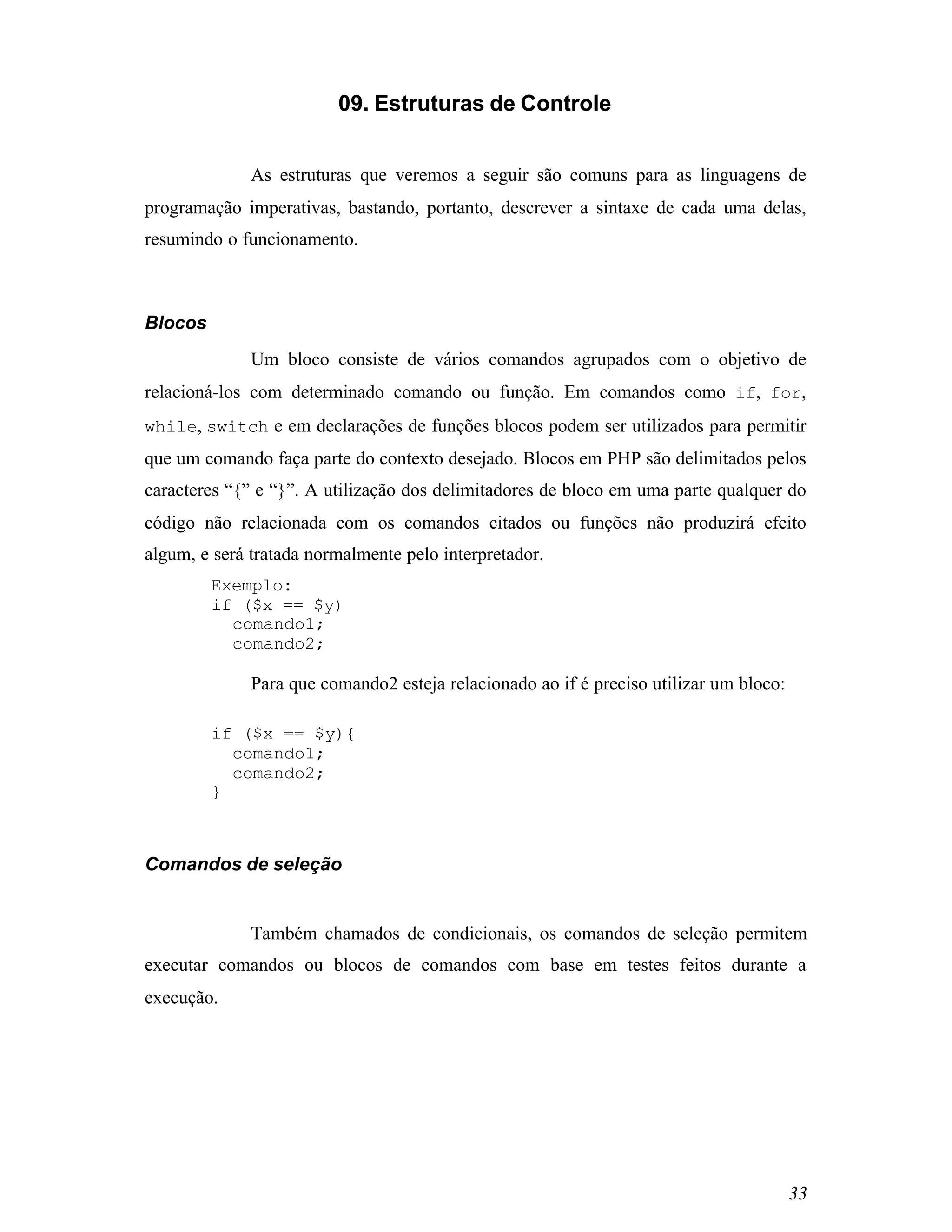 09. Estruturas de Controle


              As estruturas que veremos a seguir são comuns para as linguagens de
programação imperativas, bastando, portanto, descrever a sintaxe de cada uma delas,
resumindo o funcionamento.



Blocos
              Um bloco consiste de vários comandos agrupados com o objetivo de
relacioná-los com determinado comando ou função. Em comandos como if, for,
while, switch e em declarações de funções blocos podem ser utilizados para permitir
que um comando faça parte do contexto desejado. Blocos em PHP são delimitados pelos
caracteres “{” e “}”. A utilização dos delimitadores de bloco em uma parte qualquer do
código não relacionada com os comandos citados ou funções não produzirá efeito
algum, e será tratada normalmente pelo interpretador.
         Exemplo:
         if ($x == $y)
           comando1;
           comando2;

              Para que comando2 esteja relacionado ao if é preciso utilizar um bloco:

         if ($x == $y){
           comando1;
           comando2;
         }



Comandos de seleção


              Também chamados de condicionais, os comandos de seleção permitem
executar comandos ou blocos de comandos com base em testes feitos durante a
execução.




                                                                                        33
 