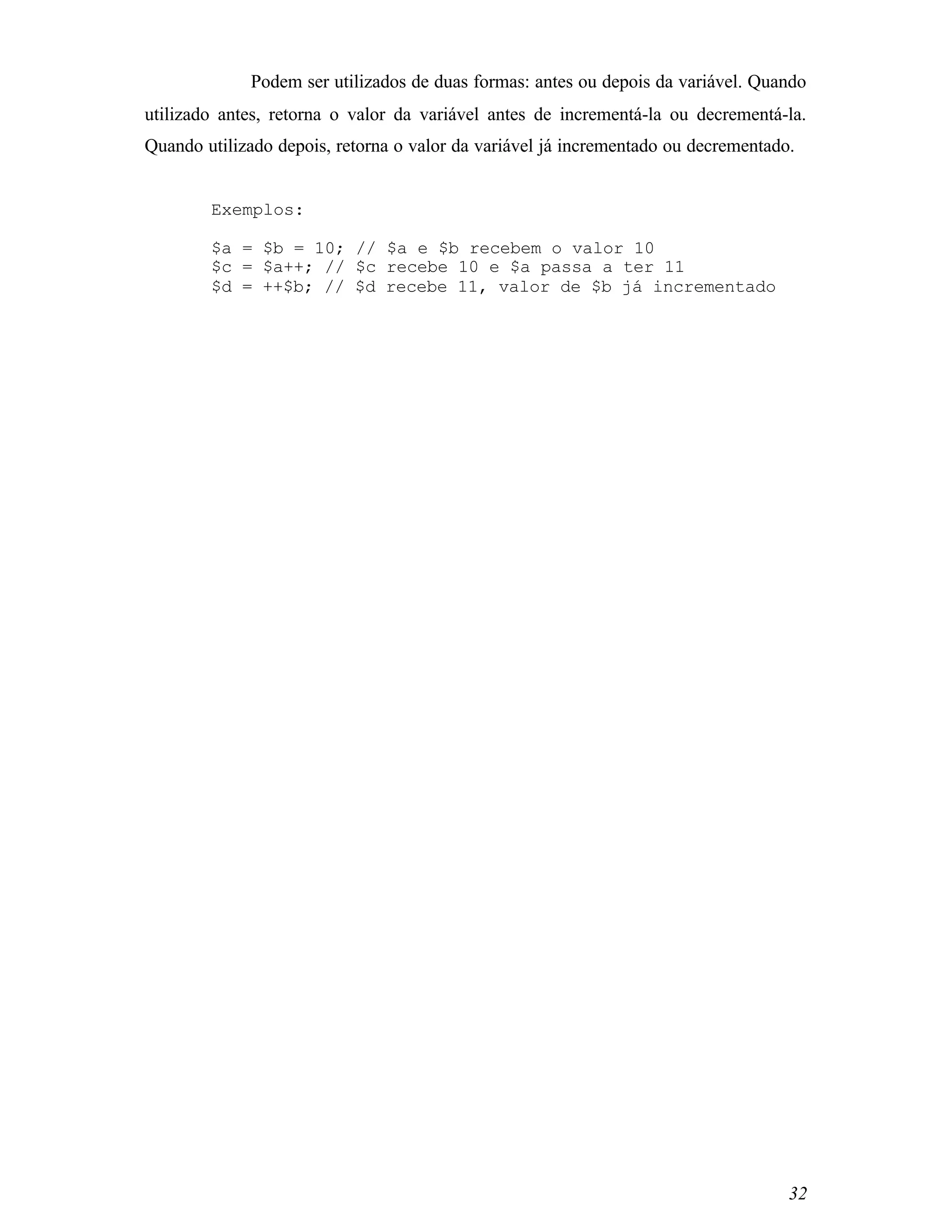 Podem ser utilizados de duas formas: antes ou depois da variável. Quando
utilizado antes, retorna o valor da variável antes de incrementá-la ou decrementá-la.
Quando utilizado depois, retorna o valor da variável já incrementado ou decrementado.


        Exemplos:

        $a = $b = 10; // $a e $b recebem o valor 10
        $c = $a++; // $c recebe 10 e $a passa a ter 11
        $d = ++$b; // $d recebe 11, valor de $b já incrementado




                                                                                    32
 