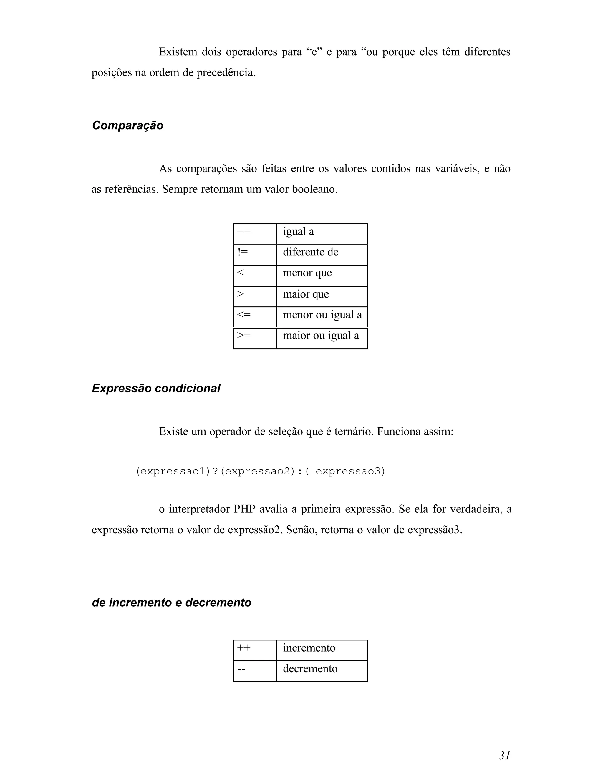 Existem dois operadores para “e” e para “ou porque eles têm diferentes
posições na ordem de precedência.



Comparação


              As comparações são feitas entre os valores contidos nas variáveis, e não
as referências. Sempre retornam um valor booleano.


                              ==        igual a
                              !=        diferente de
                              <         menor que
                              >         maior que
                              <=        menor ou igual a
                              >=        maior ou igual a



Expressão condicional


              Existe um operador de seleção que é ternário. Funciona assim:


        (expressao1)?(expressao2):( expressao3)


              o interpretador PHP avalia a primeira expressão. Se ela for verdadeira, a
expressão retorna o valor de expressão2. Senão, retorna o valor de expressão3.




de incremento e decremento


                              ++        incremento
                              --        decremento




                                                                                    31
 