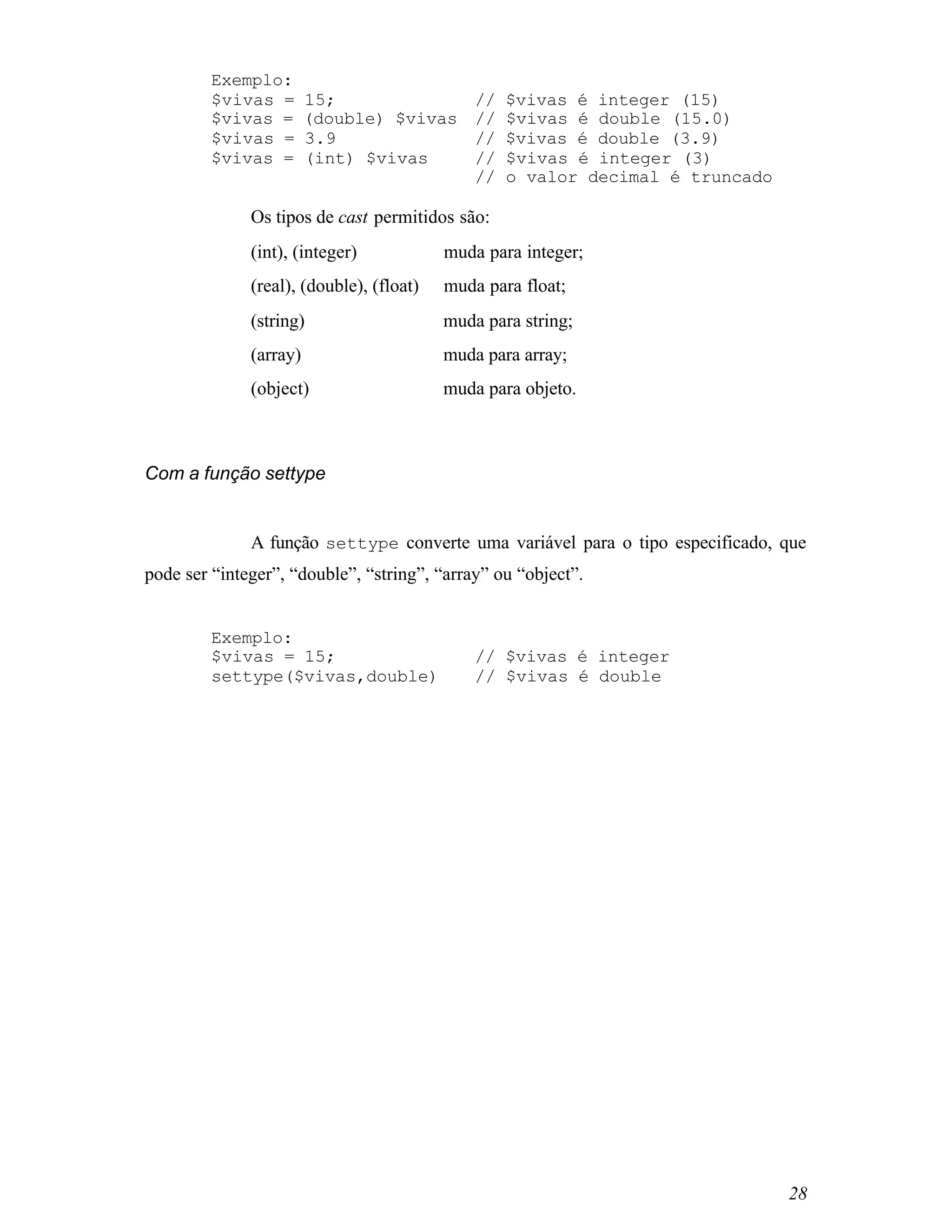 Exemplo:
         $vivas =       15;                  //   $vivas é integer (15)
         $vivas =       (double) $vivas      //   $vivas é double (15.0)
         $vivas =       3.9                  //   $vivas é double (3.9)
         $vivas =       (int) $vivas         //   $vivas é integer (3)
                                             //   o valor decimal é truncado

              Os tipos de cast permitidos são:
              (int), (integer)       ⇒ muda para integer;
              (real), (double), (float)⇒ muda para float;
              (string)               ⇒ muda para string;
              (array)                ⇒ muda para array;
              (object)               ⇒ muda para objeto.



Com a função settype


              A função settype converte uma variável para o tipo especificado, que
pode ser “integer”, “double”, “string”, “array” ou “object”.


         Exemplo:
         $vivas = 15;                        // $vivas é integer
         settype($vivas,double)              // $vivas é double




                                                                               28
 
