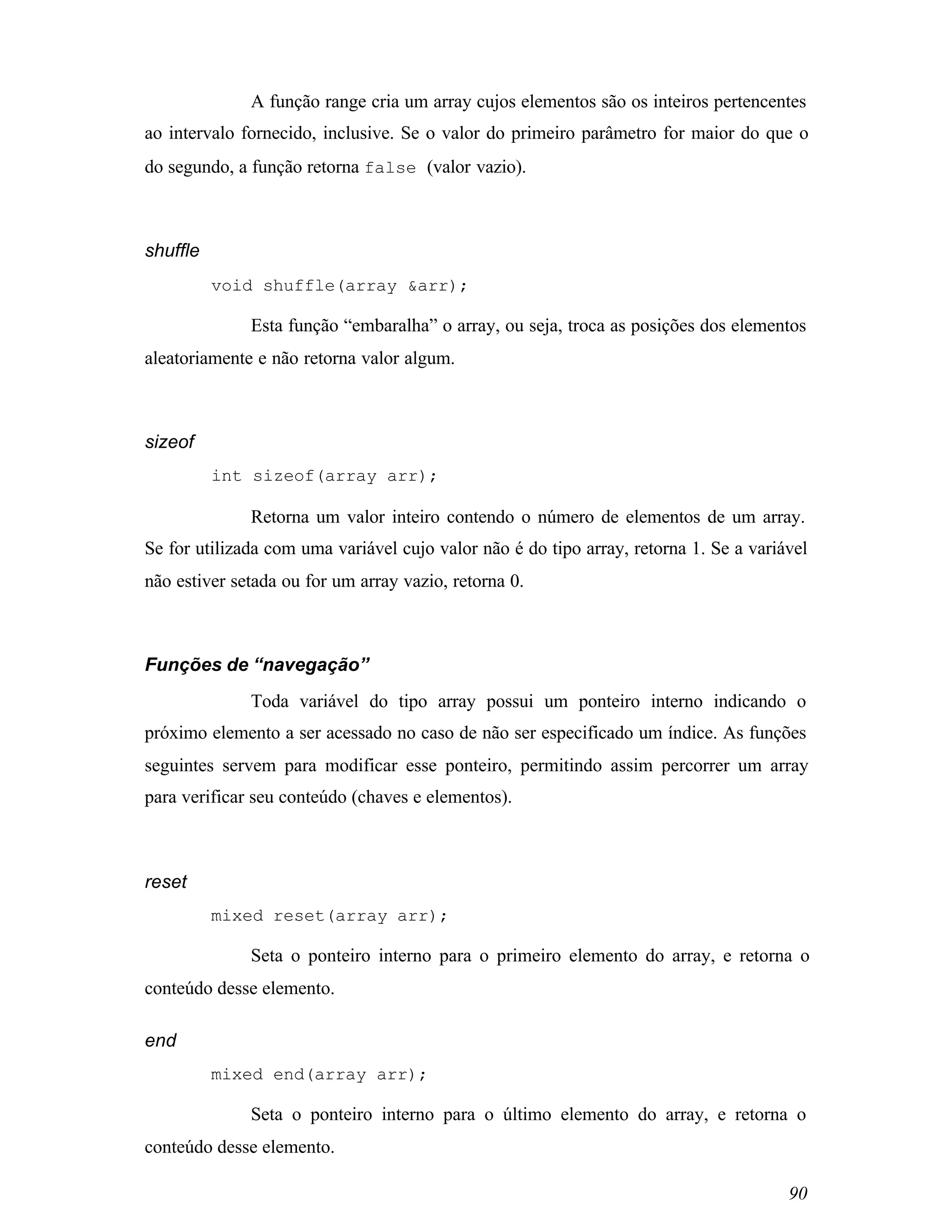 A função range cria um array cujos elementos são os inteiros pertencentes
ao intervalo fornecido, inclusive. Se o valor do primeiro parâmetro for maior do que o
do segundo, a função retorna false (valor vazio).



shuffle
          void shuffle(array &arr);

              Esta função “embaralha” o array, ou seja, troca as posições dos elementos
aleatoriamente e não retorna valor algum.



sizeof
          int sizeof(array arr);

              Retorna um valor inteiro contendo o número de elementos de um array.
Se for utilizada com uma variável cujo valor não é do tipo array, retorna 1. Se a variável
não estiver setada ou for um array vazio, retorna 0.



Funções de “navegação”
              Toda variável do tipo array possui um ponteiro interno indicando o
próximo elemento a ser acessado no caso de não ser especificado um índice. As funções
seguintes servem para modificar esse ponteiro, permitindo assim percorrer um array
para verificar seu conteúdo (chaves e elementos).



reset
          mixed reset(array arr);

              Seta o ponteiro interno para o primeiro elemento do array, e retorna o
conteúdo desse elemento.

end
          mixed end(array arr);

              Seta o ponteiro interno para o último elemento do array, e retorna o
conteúdo desse elemento.

                                                                                       90
 
