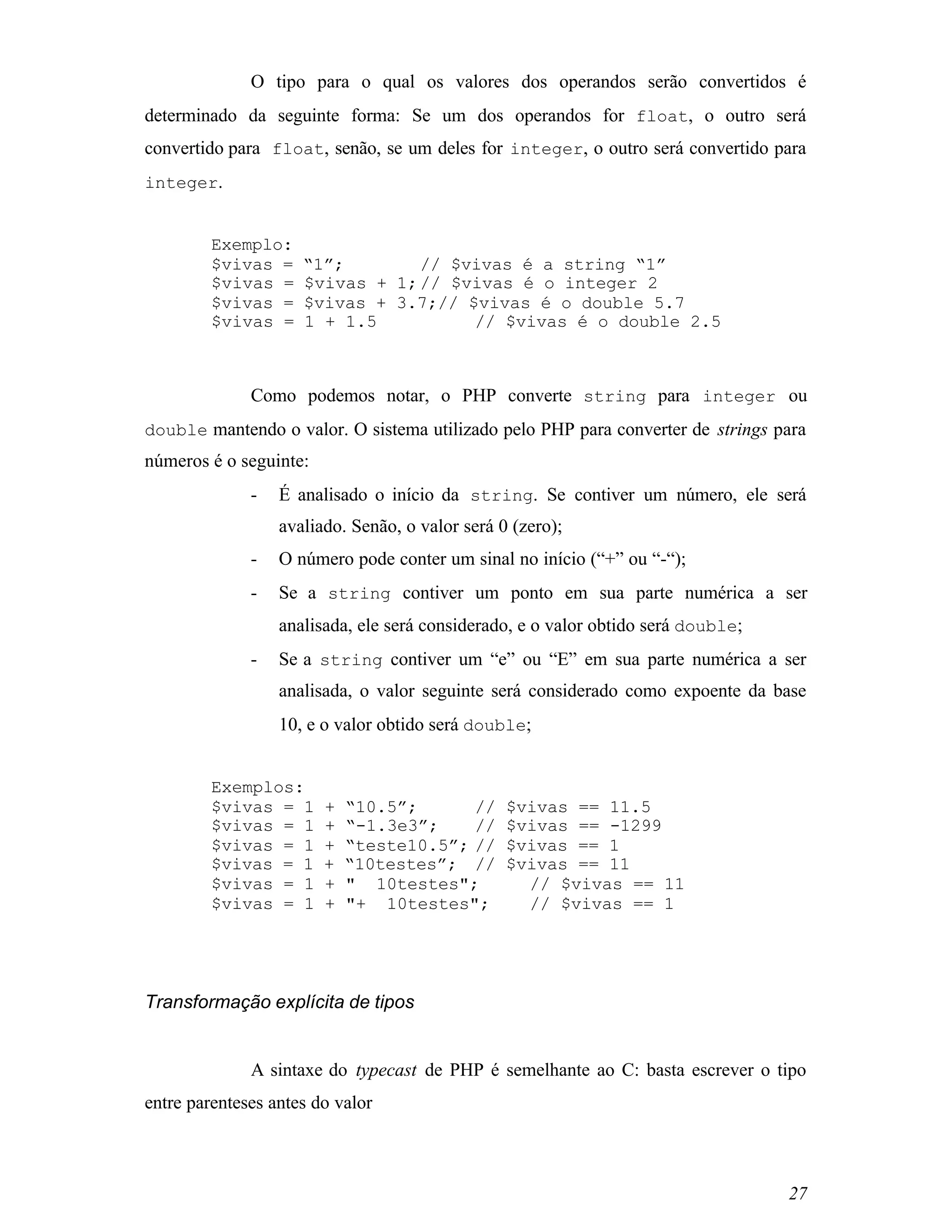 O tipo para o qual os valores dos operandos serão convertidos é
determinado da seguinte forma: Se um dos operandos for float, o outro será
convertido para float, senão, se um deles for integer, o outro será convertido para
integer.


         Exemplo:
         $vivas =    “1”;        // $vivas é a string “1”
         $vivas =    $vivas + 1; // $vivas é o integer 2
         $vivas =    $vivas + 3.7;// $vivas é o double 5.7
         $vivas =    1 + 1.5          // $vivas é o double 2.5



              Como podemos notar, o PHP converte string para integer ou
double mantendo o valor. O sistema utilizado pelo PHP para converter de strings para
números é o seguinte:
              -   É analisado o início da string. Se contiver um número, ele será
                  avaliado. Senão, o valor será 0 (zero);
              -   O número pode conter um sinal no início (“+” ou “-“);
              -   Se a string contiver um ponto em sua parte numérica a ser
                  analisada, ele será considerado, e o valor obtido será double;
              -   Se a string contiver um “e” ou “E” em sua parte numérica a ser
                  analisada, o valor seguinte será considerado como expoente da base
                  10, e o valor obtido será double;


         Exemplos:
         $vivas = 1     +   “10.5”;      //      $vivas == 11.5
         $vivas = 1     +   “-1.3e3”;    //      $vivas == -1299
         $vivas = 1     +   “teste10.5”; //      $vivas == 1
         $vivas = 1     +   “10testes”; //       $vivas == 11
         $vivas = 1     +   " 10testes";           // $vivas == 11
         $vivas = 1     +   "+ 10testes";          // $vivas == 1




Transformação explícita de tipos


              A sintaxe do typecast de PHP é semelhante ao C: basta escrever o tipo
entre parenteses antes do valor



                                                                                   27
 