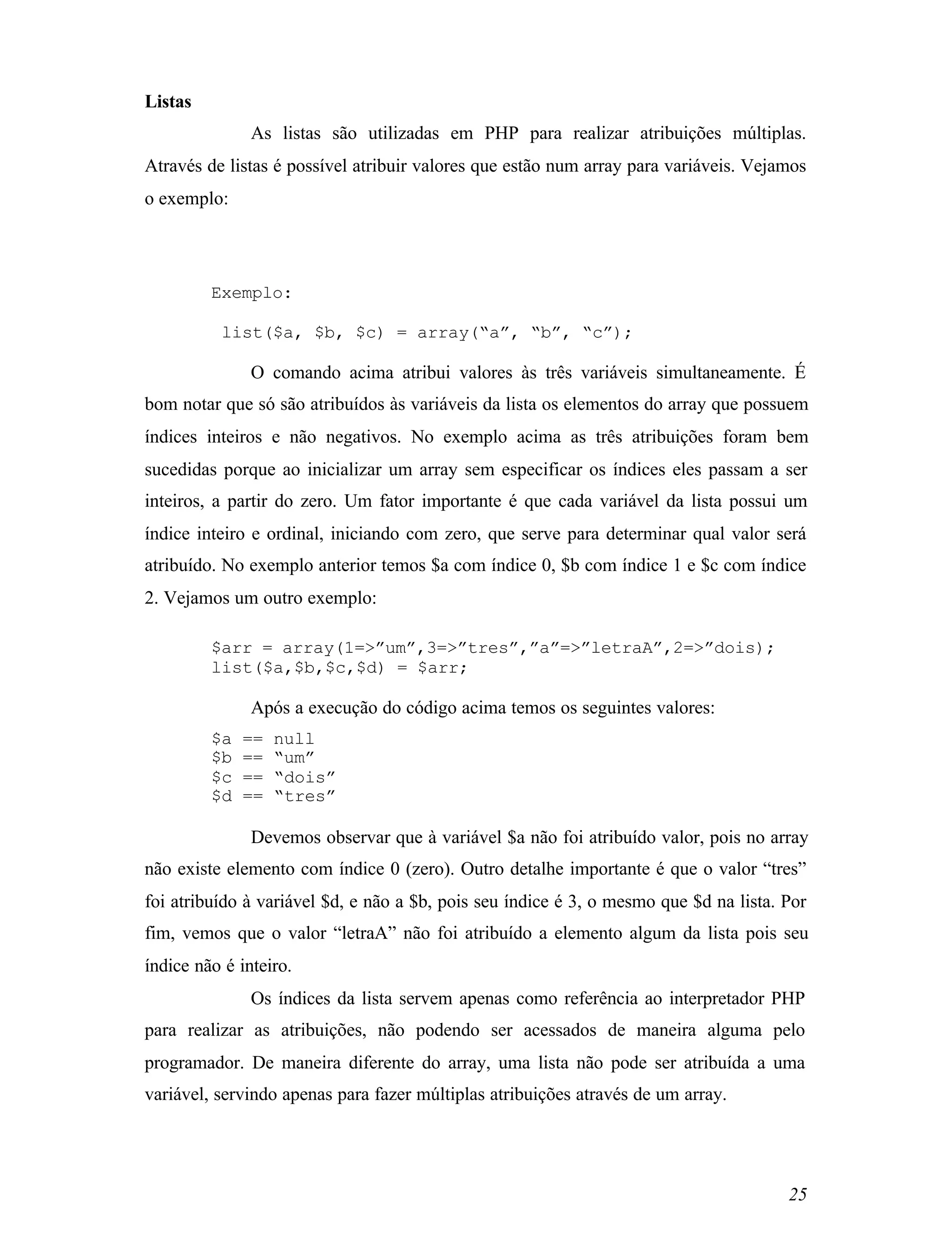 Listas
               As listas são utilizadas em PHP para realizar atribuições múltiplas.
Através de listas é possível atribuir valores que estão num array para variáveis. Vejamos
o exemplo:




         Exemplo:

          list($a, $b, $c) = array(“a”, “b”, “c”);

               O comando acima atribui valores às três variáveis simultaneamente. É
bom notar que só são atribuídos às variáveis da lista os elementos do array que possuem
índices inteiros e não negativos. No exemplo acima as três atribuições foram bem
sucedidas porque ao inicializar um array sem especificar os índices eles passam a ser
inteiros, a partir do zero. Um fator importante é que cada variável da lista possui um
índice inteiro e ordinal, iniciando com zero, que serve para determinar qual valor será
atribuído. No exemplo anterior temos $a com índice 0, $b com índice 1 e $c com índice
2. Vejamos um outro exemplo:

         $arr = array(1=>”um”,3=>”tres”,”a”=>”letraA”,2=>”dois);
         list($a,$b,$c,$d) = $arr;

               Após a execução do código acima temos os seguintes valores:
         $a   ==   null
         $b   ==   “um”
         $c   ==   “dois”
         $d   ==   “tres”

               Devemos observar que à variável $a não foi atribuído valor, pois no array
não existe elemento com índice 0 (zero). Outro detalhe importante é que o valor “tres”
foi atribuído à variável $d, e não a $b, pois seu índice é 3, o mesmo que $d na lista. Por
fim, vemos que o valor “letraA” não foi atribuído a elemento algum da lista pois seu
índice não é inteiro.
               Os índices da lista servem apenas como referência ao interpretador PHP
para realizar as atribuições, não podendo ser acessados de maneira alguma pelo
programador. De maneira diferente do array, uma lista não pode ser atribuída a uma
variável, servindo apenas para fazer múltiplas atribuições através de um array.




                                                                                       25
 