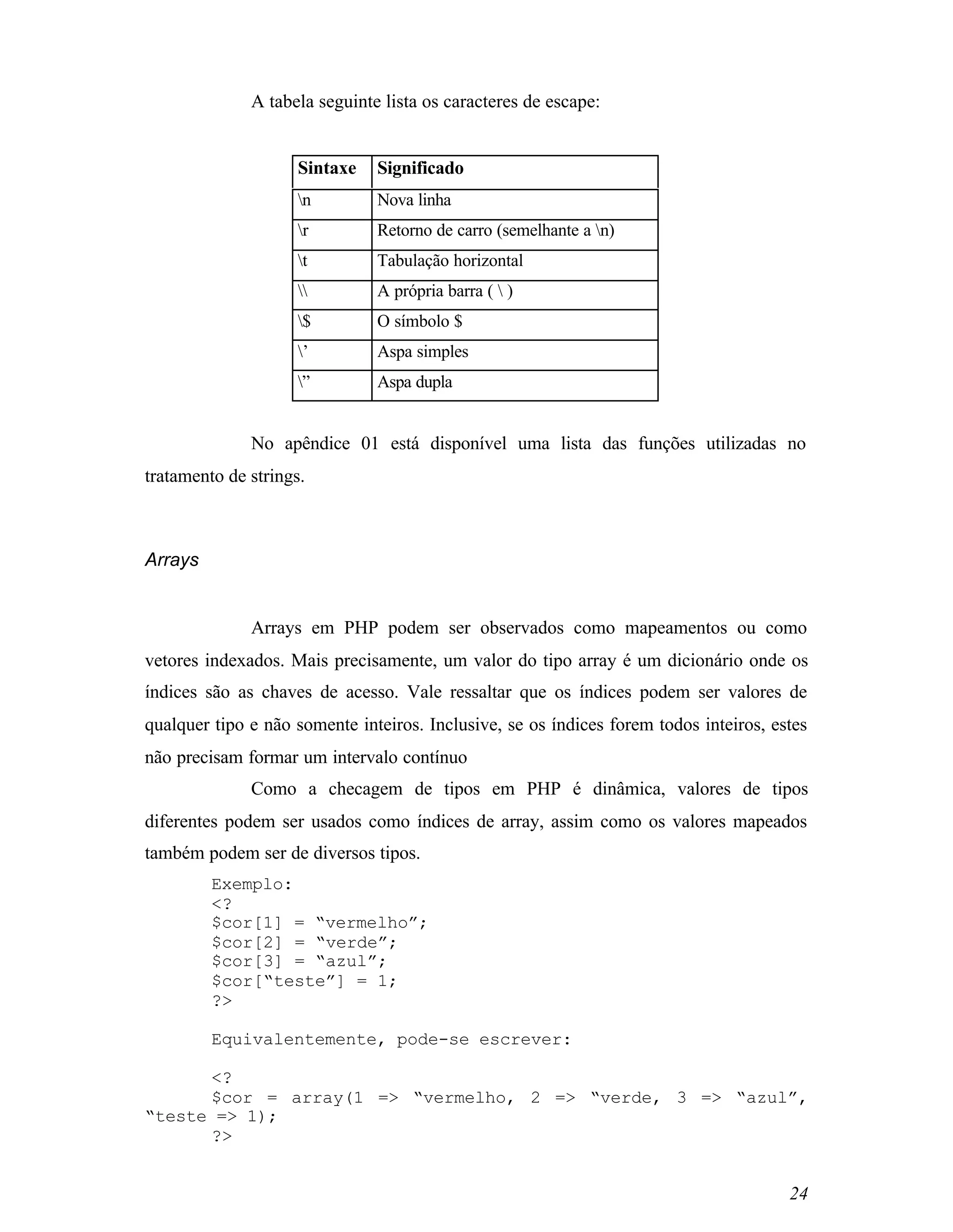 A tabela seguinte lista os caracteres de escape:


                     Sintaxe   Significado
                     n        Nova linha
                     r        Retorno de carro (semelhante a n)
                     t        Tabulação horizontal
                             A própria barra (  )
                     $        O símbolo $
                     ’        Aspa simples
                     ”        Aspa dupla


              No apêndice 01 está disponível uma lista das funções utilizadas no
tratamento de strings.



Arrays


              Arrays em PHP podem ser observados como mapeamentos ou como
vetores indexados. Mais precisamente, um valor do tipo array é um dicionário onde os
índices são as chaves de acesso. Vale ressaltar que os índices podem ser valores de
qualquer tipo e não somente inteiros. Inclusive, se os índices forem todos inteiros, estes
não precisam formar um intervalo contínuo
              Como a checagem de tipos em PHP é dinâmica, valores de tipos
diferentes podem ser usados como índices de array, assim como os valores mapeados
também podem ser de diversos tipos.
         Exemplo:
         <?
         $cor[1] = “vermelho”;
         $cor[2] = “verde”;
         $cor[3] = “azul”;
         $cor[“teste”] = 1;
         ?>

         Equivalentemente, pode-se escrever:

      <?
      $cor = array(1 => “vermelho, 2 => “verde, 3 => “azul”,
“teste => 1);
      ?>


                                                                                       24
 
