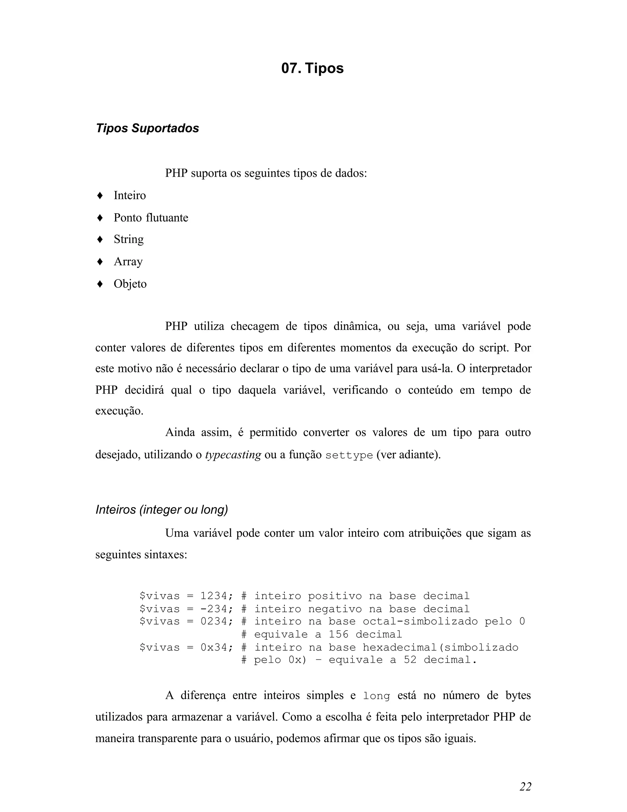 07. Tipos



Tipos Suportados


              PHP suporta os seguintes tipos de dados:
♦ Inteiro
♦ Ponto flutuante
♦ String
♦ Array
♦ Objeto


              PHP utiliza checagem de tipos dinâmica, ou seja, uma variável pode
conter valores de diferentes tipos em diferentes momentos da execução do script. Por
este motivo não é necessário declarar o tipo de uma variável para usá-la. O interpretador
PHP decidirá qual o tipo daquela variável, verificando o conteúdo em tempo de
execução.
              Ainda assim, é permitido converter os valores de um tipo para outro
desejado, utilizando o typecasting ou a função settype (ver adiante).



Inteiros (integer ou long)
              Uma variável pode conter um valor inteiro com atribuições que sigam as
seguintes sintaxes:


         $vivas = 1234; #       inteiro positivo na base decimal
         $vivas = -234; #       inteiro negativo na base decimal
         $vivas = 0234; #       inteiro na base octal-simbolizado pelo 0
                        #       equivale a 156 decimal
         $vivas = 0x34; #       inteiro na base hexadecimal(simbolizado
                        #       pelo 0x) – equivale a 52 decimal.


              A diferença entre inteiros simples e long está no número de bytes
utilizados para armazenar a variável. Como a escolha é feita pelo interpretador PHP de
maneira transparente para o usuário, podemos afirmar que os tipos são iguais.


                                                                                      22
 