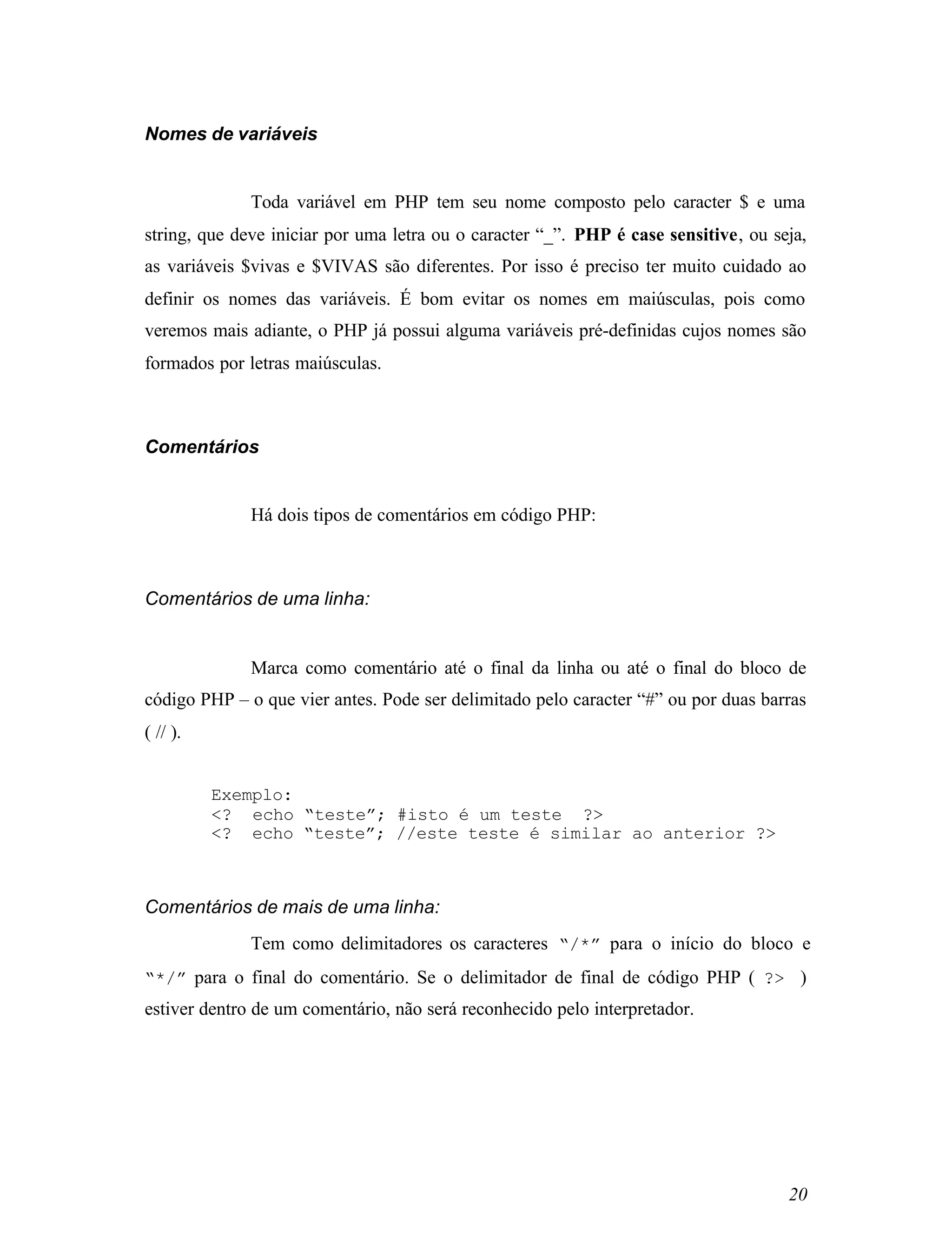 Nomes de variáveis


              Toda variável em PHP tem seu nome composto pelo caracter $ e uma
string, que deve iniciar por uma letra ou o caracter “_”. PHP é case sensitive, ou seja,
as variáveis $vivas e $VIVAS são diferentes. Por isso é preciso ter muito cuidado ao
definir os nomes das variáveis. É bom evitar os nomes em maiúsculas, pois como
veremos mais adiante, o PHP já possui alguma variáveis pré-definidas cujos nomes são
formados por letras maiúsculas.



Comentários


              Há dois tipos de comentários em código PHP:



Comentários de uma linha:


              Marca como comentário até o final da linha ou até o final do bloco de
código PHP – o que vier antes. Pode ser delimitado pelo caracter “#” ou por duas barras
( // ).


          Exemplo:
          <? echo “teste”; #isto é um teste ?>
          <? echo “teste”; //este teste é similar ao anterior ?>



Comentários de mais de uma linha:
              Tem como delimitadores os caracteres “/*” para o início do bloco e
“*/” para o final do comentário. Se o delimitador de final de código PHP ( ?> )
estiver dentro de um comentário, não será reconhecido pelo interpretador.




                                                                                     20
 