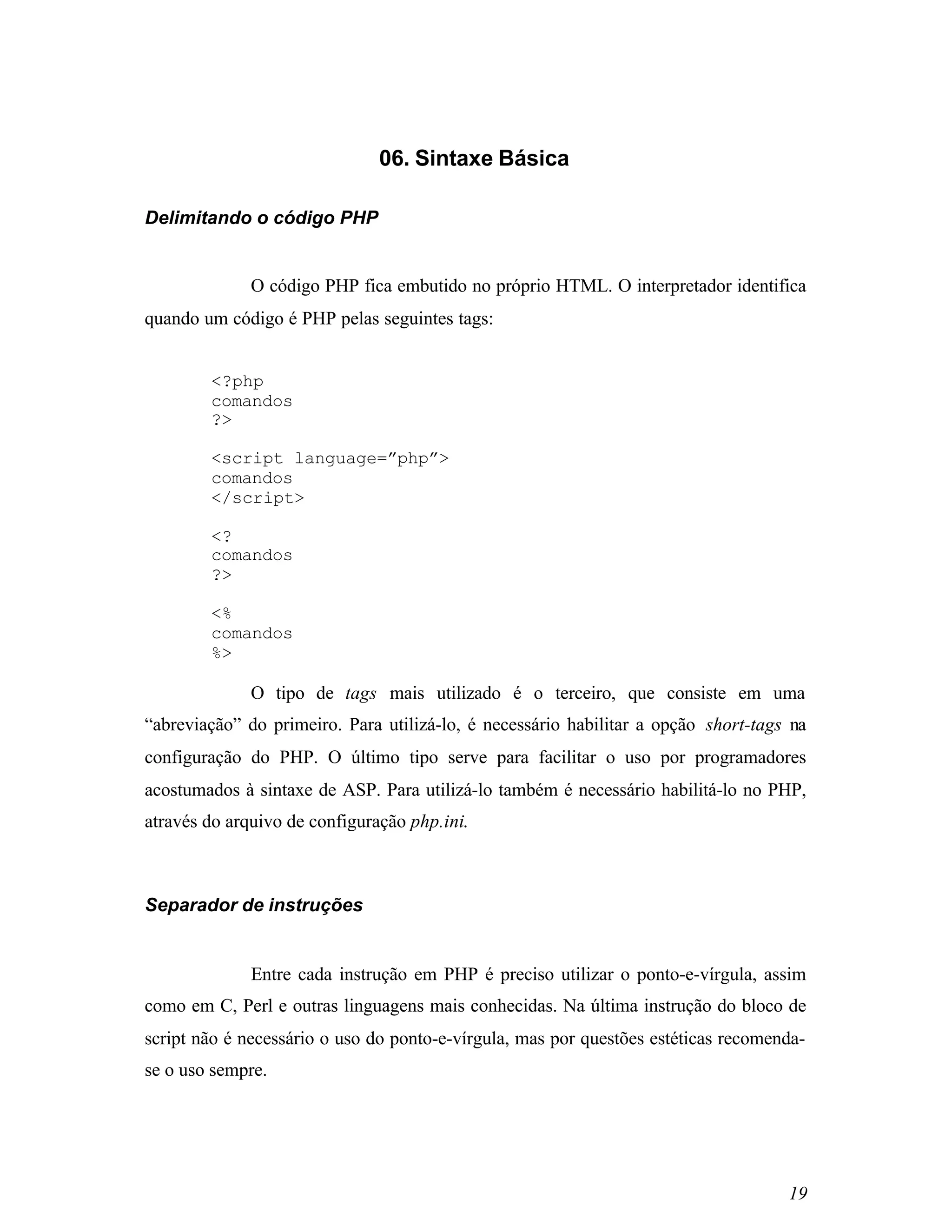06. Sintaxe Básica

Delimitando o código PHP


              O código PHP fica embutido no próprio HTML. O interpretador identifica
quando um código é PHP pelas seguintes tags:


        <?php
        comandos
        ?>

        <script language=”php”>
        comandos
        </script>

        <?
        comandos
        ?>

        <%
        comandos
        %>

              O tipo de tags mais utilizado é o terceiro, que consiste em uma
“abreviação” do primeiro. Para utilizá-lo, é necessário habilitar a opção short-tags na
configuração do PHP. O último tipo serve para facilitar o uso por programadores
acostumados à sintaxe de ASP. Para utilizá-lo também é necessário habilitá-lo no PHP,
através do arquivo de configuração php.ini.



Separador de instruções


              Entre cada instrução em PHP é preciso utilizar o ponto-e-vírgula, assim
como em C, Perl e outras linguagens mais conhecidas. Na última instrução do bloco de
script não é necessário o uso do ponto-e-vírgula, mas por questões estéticas recomenda-
se o uso sempre.




                                                                                    19
 