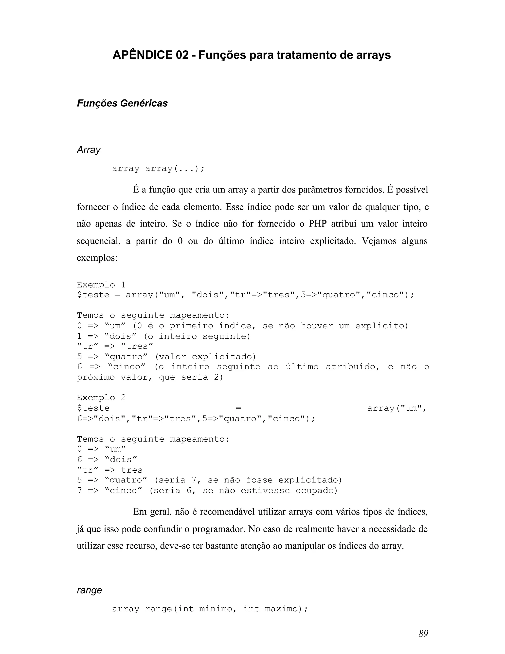 APÊNDICE 02 - Funções para tratamento de arrays



Funções Genéricas



Array
         array array(...);

              É a função que cria um array a partir dos parâmetros forncidos. É possível
fornecer o índice de cada elemento. Esse índice pode ser um valor de qualquer tipo, e
não apenas de inteiro. Se o índice não for fornecido o PHP atribui um valor inteiro
sequencial, a partir do 0 ou do último índice inteiro explicitado. Vejamos alguns
exemplos:

Exemplo 1
$teste = array("um", "dois","tr"=>"tres",5=>"quatro","cinco");

Temos o seguinte mapeamento:
0 => “um” (0 é o primeiro índice, se não houver um explicito)
1 => “dois” (o inteiro seguinte)
“tr” => “tres”
5 => “quatro” (valor explicitado)
6 => “cinco” (o inteiro seguinte ao último atribuído, e não o
próximo valor, que seria 2)

Exemplo 2
$teste                       =                                             array("um",
6=>"dois","tr"=>"tres",5=>"quatro","cinco");

Temos o seguinte mapeamento:
0 => “um”
6 => “dois”
“tr” => tres
5 => “quatro” (seria 7, se não fosse explicitado)
7 => “cinco” (seria 6, se não estivesse ocupado)

              Em geral, não é recomendável utilizar arrays com vários tipos de índices,
já que isso pode confundir o programador. No caso de realmente haver a necessidade de
utilizar esse recurso, deve-se ter bastante atenção ao manipular os índices do array.



range
         array range(int minimo, int maximo);

                                                                                        89
 