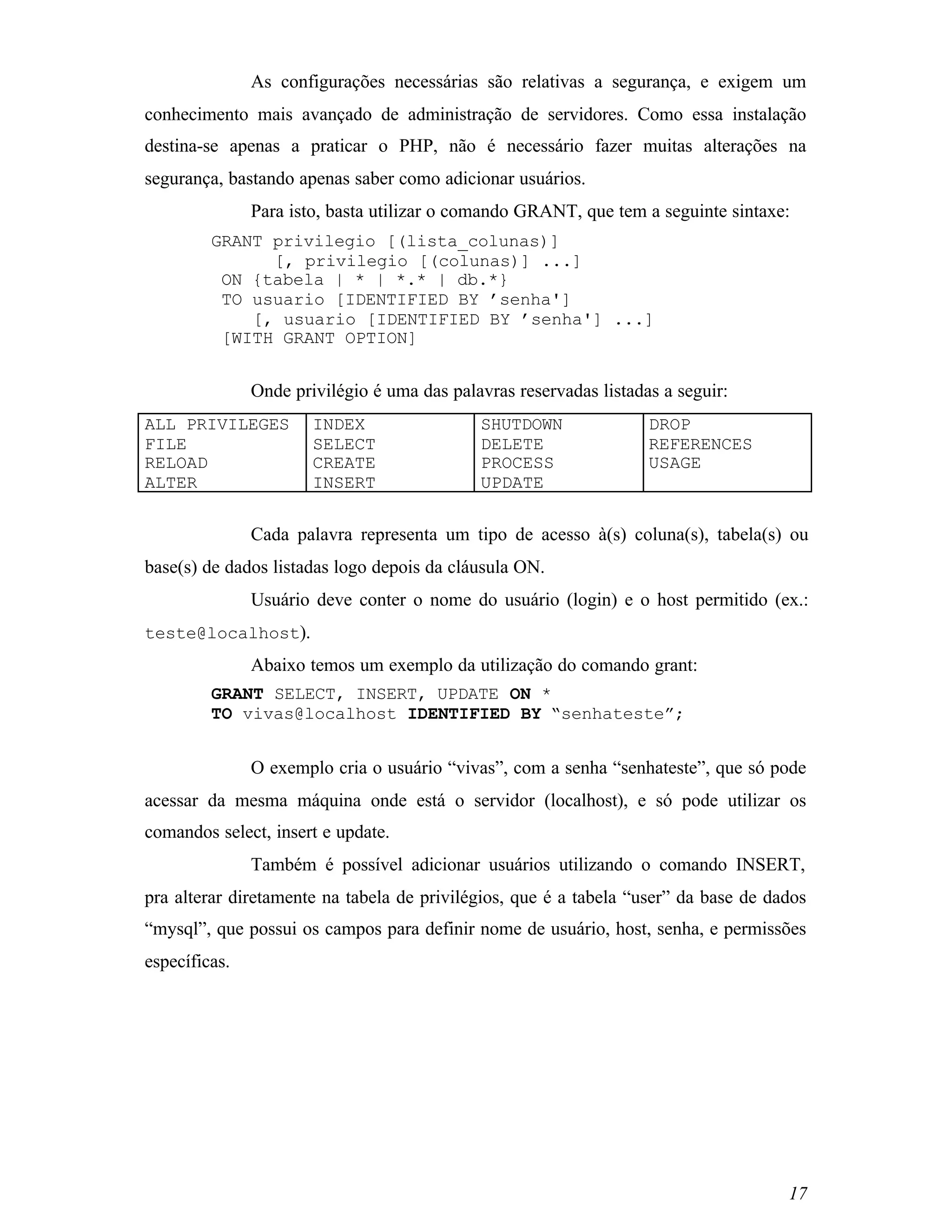 As configurações necessárias são relativas a segurança, e exigem um
conhecimento mais avançado de administração de servidores. Como essa instalação
destina-se apenas a praticar o PHP, não é necessário fazer muitas alterações na
segurança, bastando apenas saber como adicionar usuários.
               Para isto, basta utilizar o comando GRANT, que tem a seguinte sintaxe:
         GRANT privilegio [(lista_colunas)]
               [, privilegio [(colunas)] ...]
          ON {tabela | * | *.* | db.*}
          TO usuario [IDENTIFIED BY ’senha']
             [, usuario [IDENTIFIED BY ’senha'] ...]
          [WITH GRANT OPTION]


               Onde privilégio é uma das palavras reservadas listadas a seguir:
ALL PRIVILEGES         INDEX                 SHUTDOWN               DROP
FILE                   SELECT                DELETE                 REFERENCES
RELOAD                 CREATE                PROCESS                USAGE
ALTER                  INSERT                UPDATE


               Cada palavra representa um tipo de acesso à(s) coluna(s), tabela(s) ou
base(s) de dados listadas logo depois da cláusula ON.
               Usuário deve conter o nome do usuário (login) e o host permitido (ex.:
teste@localhost).
               Abaixo temos um exemplo da utilização do comando grant:
         GRANT SELECT, INSERT, UPDATE ON *
         TO vivas@localhost IDENTIFIED BY “senhateste”;


               O exemplo cria o usuário “vivas”, com a senha “senhateste”, que só pode
acessar da mesma máquina onde está o servidor (localhost), e só pode utilizar os
comandos select, insert e update.
               Também é possível adicionar usuários utilizando o comando INSERT,
pra alterar diretamente na tabela de privilégios, que é a tabela “user” da base de dados
“mysql”, que possui os campos para definir nome de usuário, host, senha, e permissões
específicas.




                                                                                     17
 