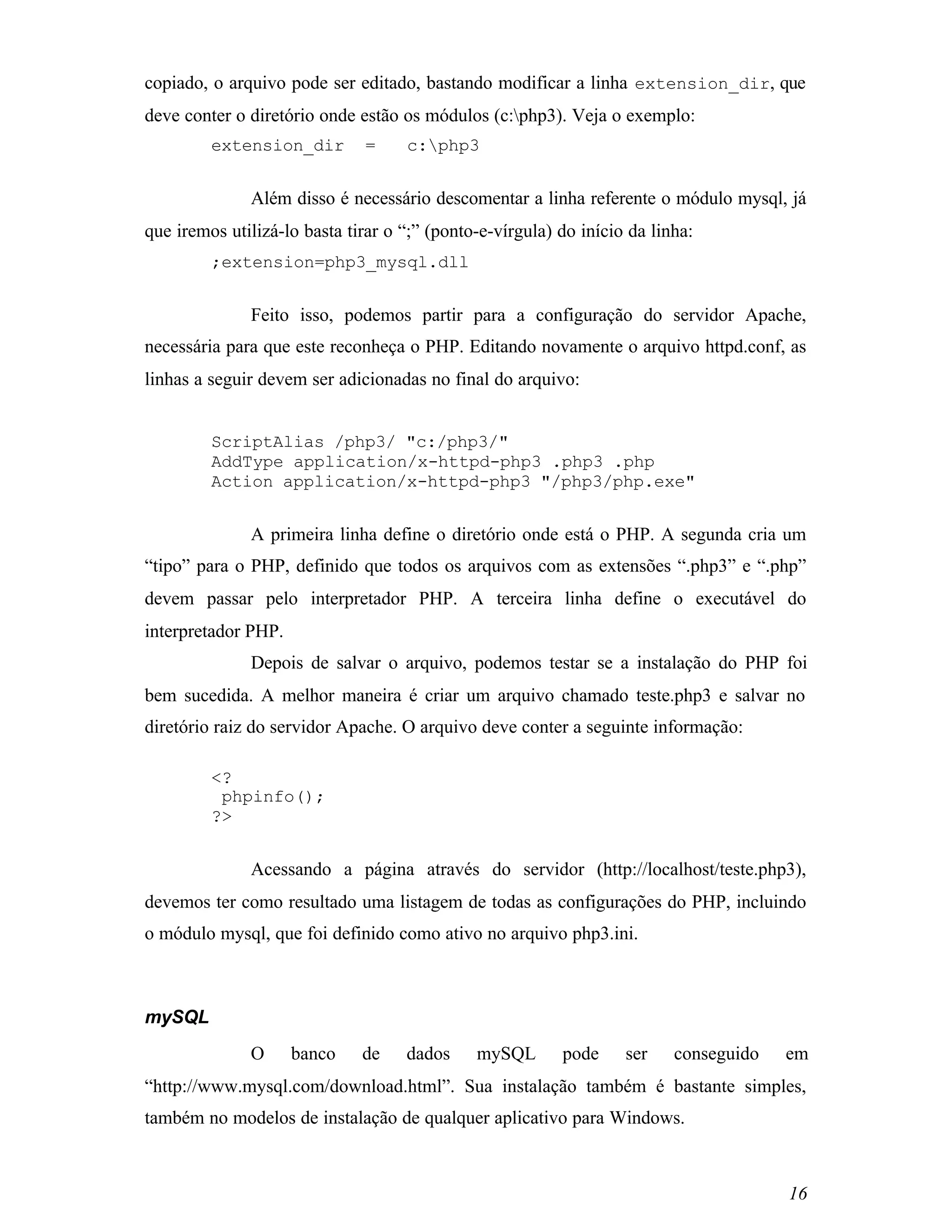 copiado, o arquivo pode ser editado, bastando modificar a linha extension_dir, que
deve conter o diretório onde estão os módulos (c:php3). Veja o exemplo:
         extension_dir        =     c:php3


              Além disso é necessário descomentar a linha referente o módulo mysql, já
que iremos utilizá-lo basta tirar o “;” (ponto-e-vírgula) do início da linha:
         ;extension=php3_mysql.dll


              Feito isso, podemos partir para a configuração do servidor Apache,
necessária para que este reconheça o PHP. Editando novamente o arquivo httpd.conf, as
linhas a seguir devem ser adicionadas no final do arquivo:


         ScriptAlias /php3/ "c:/php3/"
         AddType application/x-httpd-php3 .php3 .php
         Action application/x-httpd-php3 "/php3/php.exe"


              A primeira linha define o diretório onde está o PHP. A segunda cria um
“tipo” para o PHP, definido que todos os arquivos com as extensões “.php3” e “.php”
devem passar pelo interpretador PHP. A terceira linha define o executável do
interpretador PHP.
              Depois de salvar o arquivo, podemos testar se a instalação do PHP foi
bem sucedida. A melhor maneira é criar um arquivo chamado teste.php3 e salvar no
diretório raiz do servidor Apache. O arquivo deve conter a seguinte informação:

         <?
          phpinfo();
         ?>


              Acessando a página através do servidor (http://localhost/teste.php3),
devemos ter como resultado uma listagem de todas as configurações do PHP, incluindo
o módulo mysql, que foi definido como ativo no arquivo php3.ini.



mySQL
              O      banco    de    dados     mySQL       pode     ser    conseguido   em
“http://www.mysql.com/download.html”. Sua instalação também é bastante simples,
também no modelos de instalação de qualquer aplicativo para Windows.



                                                                                       16
 