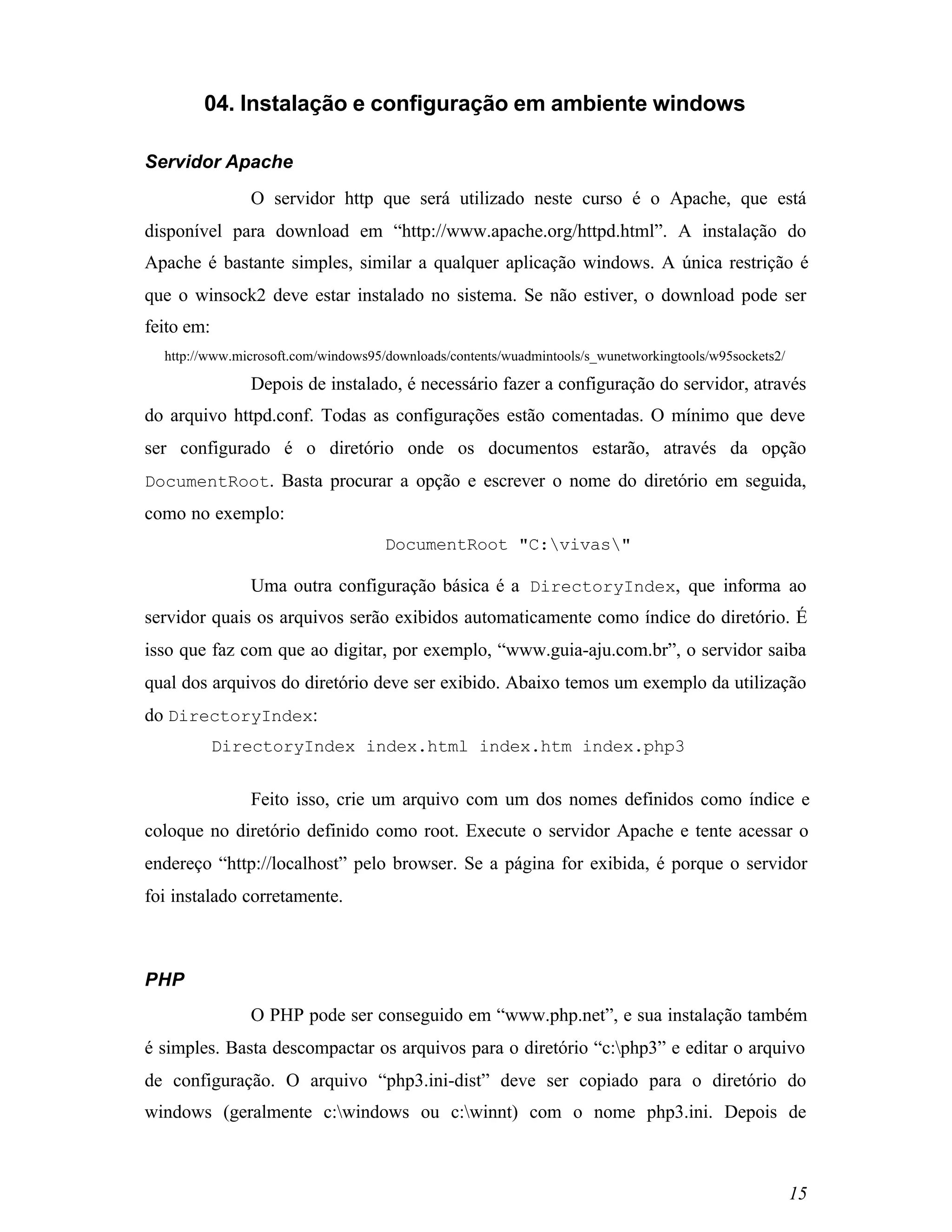 04. Instalação e configuração em ambiente windows

Servidor Apache
               O servidor http que será utilizado neste curso é o Apache, que está
disponível para download em “http://www.apache.org/httpd.html”. A instalação do
Apache é bastante simples, similar a qualquer aplicação windows. A única restrição é
que o winsock2 deve estar instalado no sistema. Se não estiver, o download pode ser
feito em:
  http://www.microsoft.com/windows95/downloads/contents/wuadmintools/s_wunetworkingtools/w95sockets2/

               Depois de instalado, é necessário fazer a configuração do servidor, através
do arquivo httpd.conf. Todas as configurações estão comentadas. O mínimo que deve
ser configurado é o diretório onde os documentos estarão, através da opção
DocumentRoot. Basta procurar a opção e escrever o nome do diretório em seguida,
como no exemplo:
                                     DocumentRoot "C:vivas"

               Uma outra configuração básica é a DirectoryIndex, que informa ao
servidor quais os arquivos serão exibidos automaticamente como índice do diretório. É
isso que faz com que ao digitar, por exemplo, “www.guia-aju.com.br”, o servidor saiba
qual dos arquivos do diretório deve ser exibido. Abaixo temos um exemplo da utilização
do DirectoryIndex:
            DirectoryIndex index.html index.htm index.php3


               Feito isso, crie um arquivo com um dos nomes definidos como índice e
coloque no diretório definido como root. Execute o servidor Apache e tente acessar o
endereço “http://localhost” pelo browser. Se a página for exibida, é porque o servidor
foi instalado corretamente.



PHP
               O PHP pode ser conseguido em “www.php.net”, e sua instalação também
é simples. Basta descompactar os arquivos para o diretório “c:php3” e editar o arquivo
de configuração. O arquivo “php3.ini-dist” deve ser copiado para o diretório do
windows (geralmente c:windows ou c:winnt) com o nome php3.ini. Depois de



                                                                                                        15
 