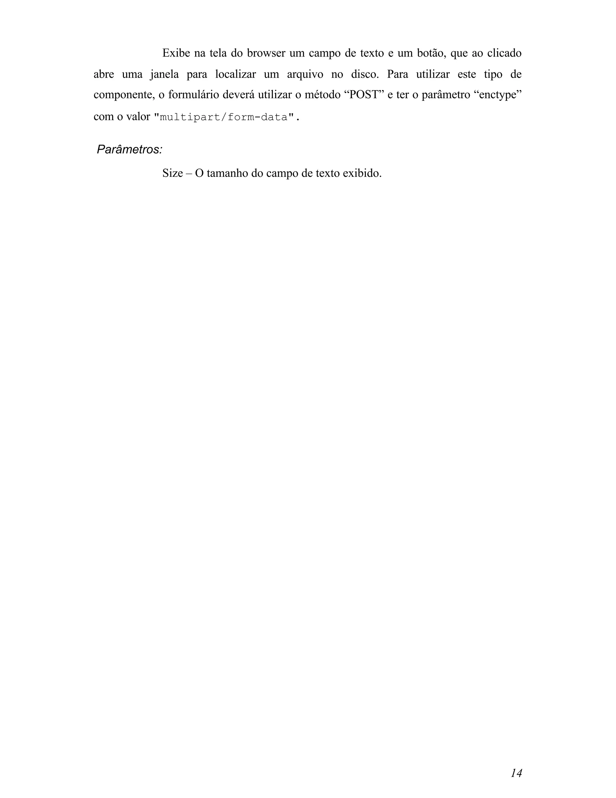Exibe na tela do browser um campo de texto e um botão, que ao clicado
abre uma janela para localizar um arquivo no disco. Para utilizar este tipo de
componente, o formulário deverá utilizar o método “POST” e ter o parâmetro “enctype”
com o valor "multipart/form-data".

Parâmetros:
             Size – O tamanho do campo de texto exibido.




                                                                                 14
 