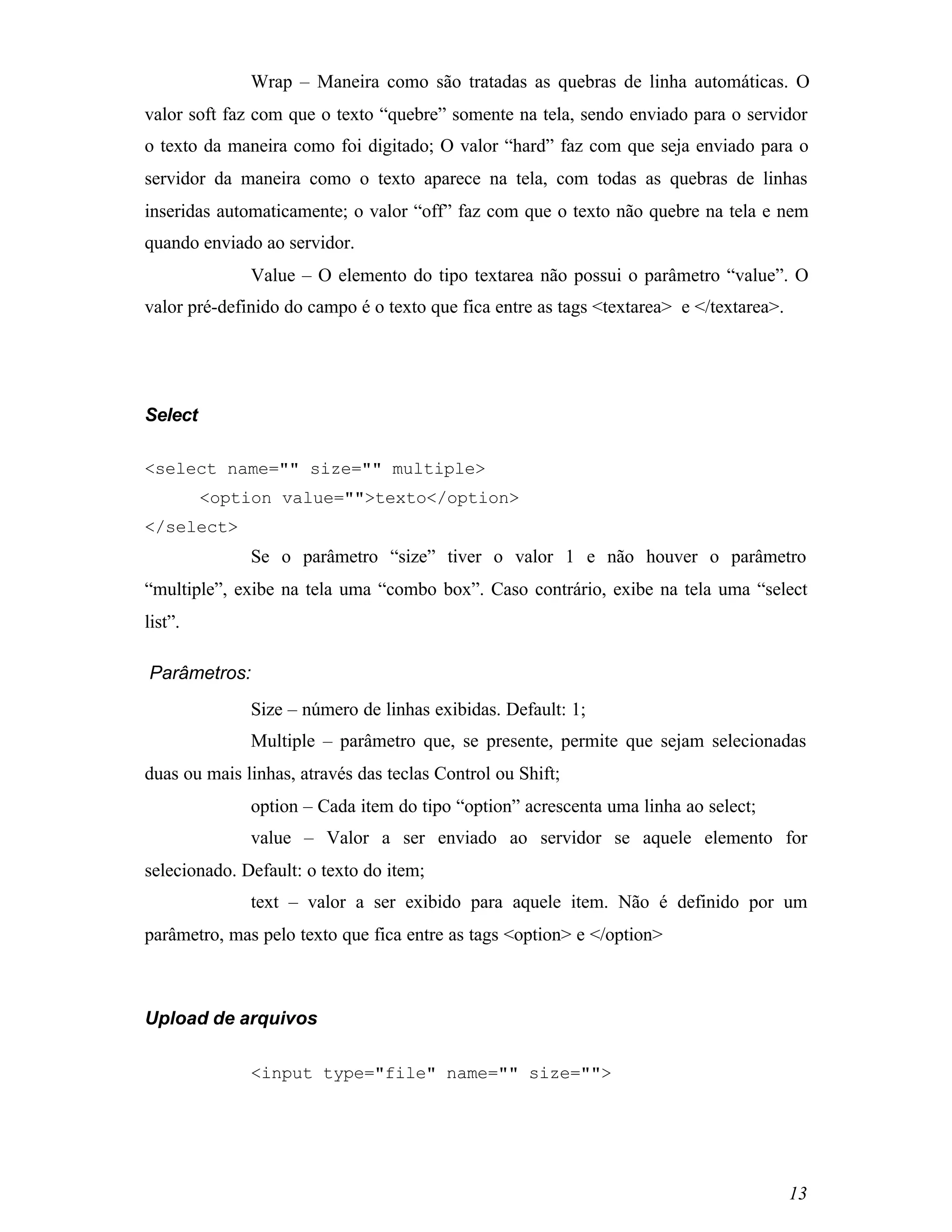Wrap – Maneira como são tratadas as quebras de linha automáticas. O
valor soft faz com que o texto “quebre” somente na tela, sendo enviado para o servidor
o texto da maneira como foi digitado; O valor “hard” faz com que seja enviado para o
servidor da maneira como o texto aparece na tela, com todas as quebras de linhas
inseridas automaticamente; o valor “off” faz com que o texto não quebre na tela e nem
quando enviado ao servidor.
              Value – O elemento do tipo textarea não possui o parâmetro “value”. O
valor pré-definido do campo é o texto que fica entre as tags <textarea> e </textarea>.




Select

<select name="" size="" multiple>
         <option value="">texto</option>
</select>
              Se o parâmetro “size” tiver o valor 1 e não houver o parâmetro
“multiple”, exibe na tela uma “combo box”. Caso contrário, exibe na tela uma “select
list”.

Parâmetros:
              Size – número de linhas exibidas. Default: 1;
              Multiple – parâmetro que, se presente, permite que sejam selecionadas
duas ou mais linhas, através das teclas Control ou Shift;
              option – Cada item do tipo “option” acrescenta uma linha ao select;
              value – Valor a ser enviado ao servidor se aquele elemento for
selecionado. Default: o texto do item;
              text – valor a ser exibido para aquele item. Não é definido por um
parâmetro, mas pelo texto que fica entre as tags <option> e </option>



Upload de arquivos

              <input type="file" name="" size="">




                                                                                         13
 