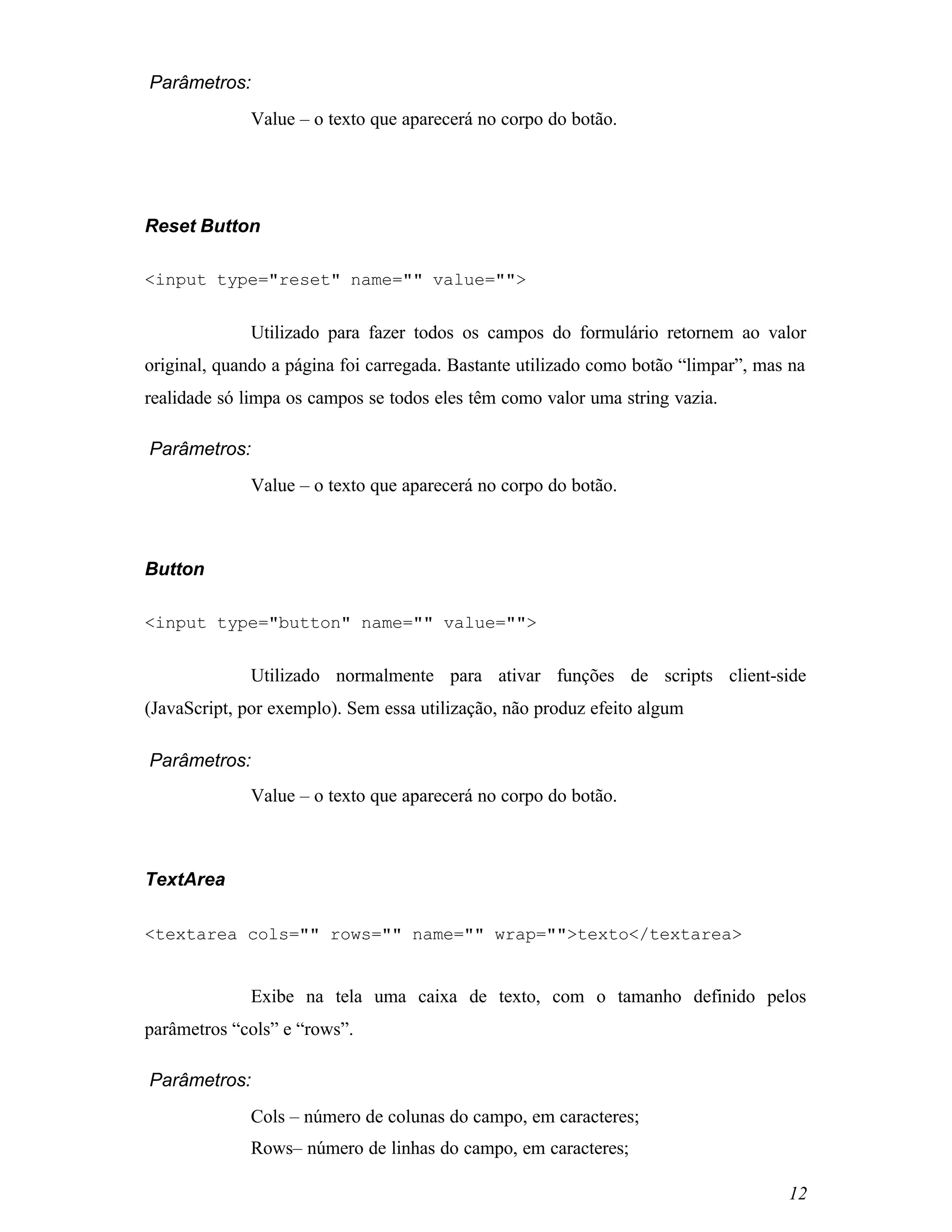 Parâmetros:
             Value – o texto que aparecerá no corpo do botão.




Reset Button

<input type="reset" name="" value="">


             Utilizado para fazer todos os campos do formulário retornem ao valor
original, quando a página foi carregada. Bastante utilizado como botão “limpar”, mas na
realidade só limpa os campos se todos eles têm como valor uma string vazia.

Parâmetros:
             Value – o texto que aparecerá no corpo do botão.



Button

<input type="button" name="" value="">


             Utilizado normalmente para ativar funções de scripts client-side
(JavaScript, por exemplo). Sem essa utilização, não produz efeito algum

Parâmetros:
             Value – o texto que aparecerá no corpo do botão.



TextArea

<textarea cols="" rows="" name="" wrap="">texto</textarea>


             Exibe na tela uma caixa de texto, com o tamanho definido pelos
parâmetros “cols” e “rows”.

Parâmetros:
             Cols – número de colunas do campo, em caracteres;
             Rows– número de linhas do campo, em caracteres;

                                                                                    12
 