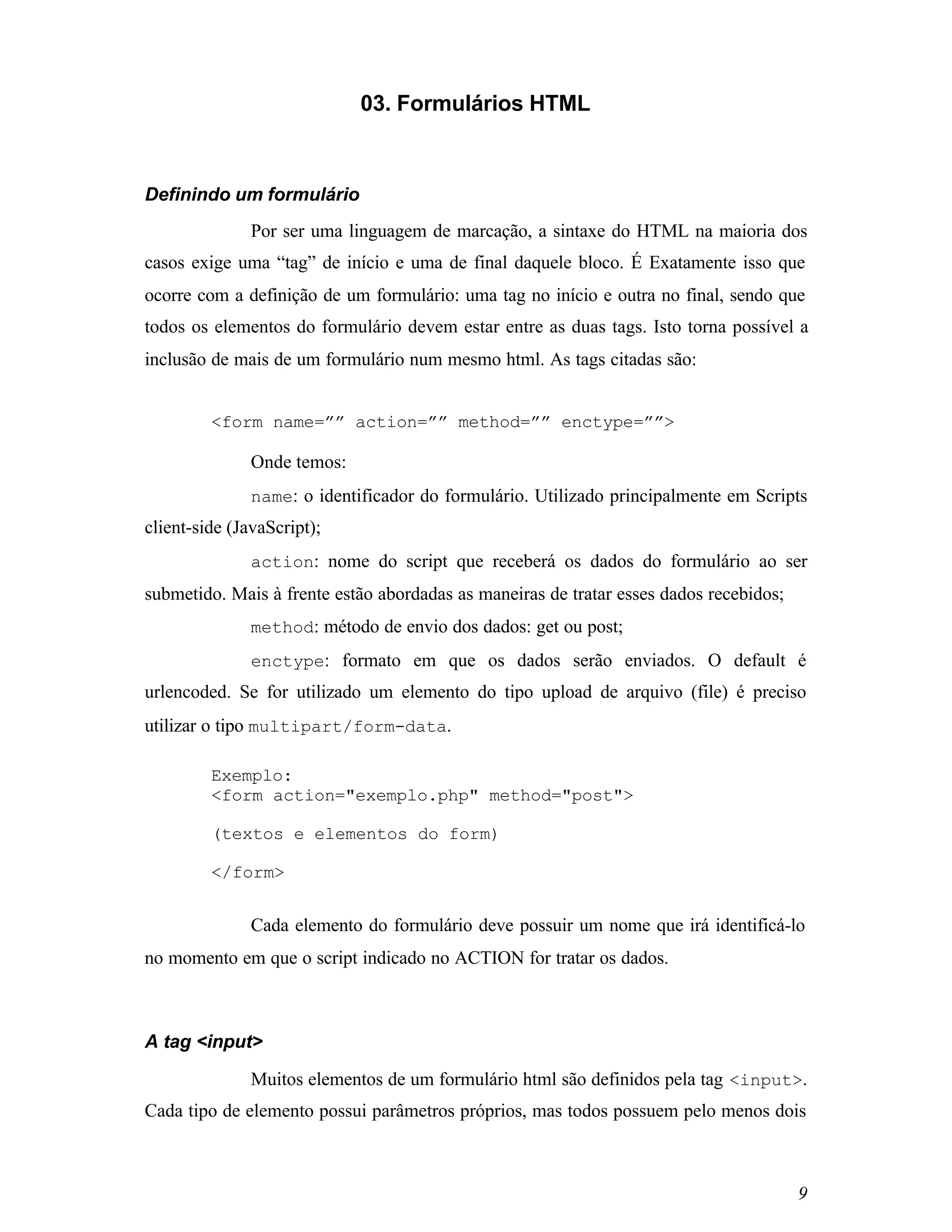 03. Formulários HTML



Definindo um formulário
               Por ser uma linguagem de marcação, a sintaxe do HTML na maioria dos
casos exige uma “tag” de início e uma de final daquele bloco. É Exatamente isso que
ocorre com a definição de um formulário: uma tag no início e outra no final, sendo que
todos os elementos do formulário devem estar entre as duas tags. Isto torna possível a
inclusão de mais de um formulário num mesmo html. As tags citadas são:


         <form name=”” action=”” method=”” enctype=””>

               Onde temos:
               name: o identificador do formulário. Utilizado principalmente em Scripts
client-side (JavaScript);
               action: nome do script que receberá os dados do formulário ao ser
submetido. Mais à frente estão abordadas as maneiras de tratar esses dados recebidos;
               method: método de envio dos dados: get ou post;
               enctype: formato em que os dados serão enviados. O default é
urlencoded. Se for utilizado um elemento do tipo upload de arquivo (file) é preciso
utilizar o tipo multipart/form-data.

         Exemplo:
         <form action="exemplo.php" method="post">

         (textos e elementos do form)

         </form>


               Cada elemento do formulário deve possuir um nome que irá identificá-lo
no momento em que o script indicado no ACTION for tratar os dados.



A tag <input>

               Muitos elementos de um formulário html são definidos pela tag <input>.
Cada tipo de elemento possui parâmetros próprios, mas todos possuem pelo menos dois



                                                                                        9
 