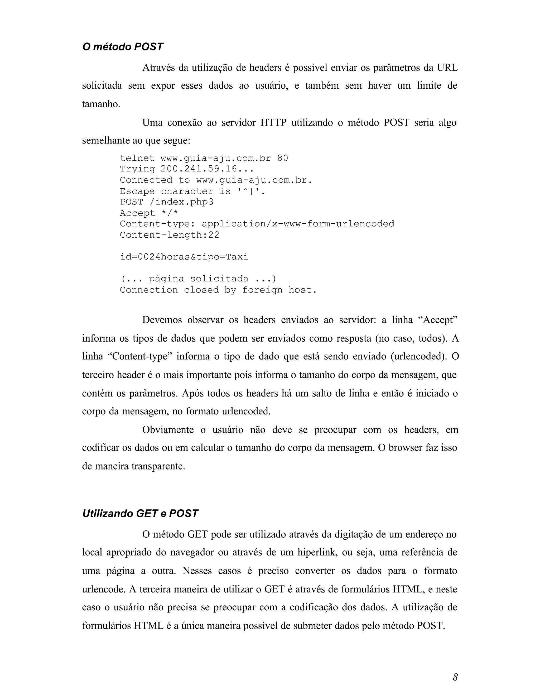 O método POST
             Através da utilização de headers é possível enviar os parâmetros da URL
solicitada sem expor esses dados ao usuário, e também sem haver um limite de
tamanho.
             Uma conexão ao servidor HTTP utilizando o método POST seria algo
semelhante ao que segue:
        telnet www.guia-aju.com.br 80
        Trying 200.241.59.16...
        Connected to www.guia-aju.com.br.
        Escape character is '^]'.
        POST /index.php3
        Accept */*
        Content-type: application/x-www-form-urlencoded
        Content-length:22

        id=0024horas&tipo=Taxi

        (... página solicitada ...)
        Connection closed by foreign host.


             Devemos observar os headers enviados ao servidor: a linha “Accept”
informa os tipos de dados que podem ser enviados como resposta (no caso, todos). A
linha “Content-type” informa o tipo de dado que está sendo enviado (urlencoded). O
terceiro header é o mais importante pois informa o tamanho do corpo da mensagem, que
contém os parâmetros. Após todos os headers há um salto de linha e então é iniciado o
corpo da mensagem, no formato urlencoded.
             Obviamente o usuário não deve se preocupar com os headers, em
codificar os dados ou em calcular o tamanho do corpo da mensagem. O browser faz isso
de maneira transparente.



Utilizando GET e POST
             O método GET pode ser utilizado através da digitação de um endereço no
local apropriado do navegador ou através de um hiperlink, ou seja, uma referência de
uma página a outra. Nesses casos é preciso converter os dados para o formato
urlencode. A terceira maneira de utilizar o GET é através de formulários HTML, e neste
caso o usuário não precisa se preocupar com a codificação dos dados. A utilização de
formulários HTML é a única maneira possível de submeter dados pelo método POST.



                                                                                    8
 