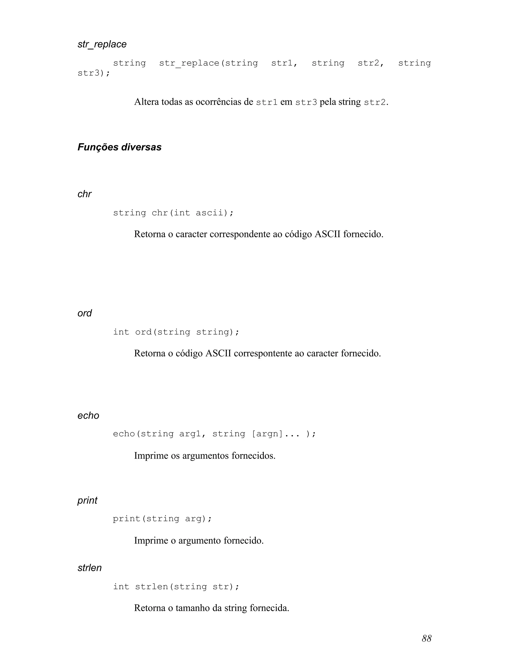 str_replace
         string     str_replace(string         str1,     string     str2,     string
str3);


              Altera todas as ocorrências de str1 em str3 pela string str2.



Funções diversas



chr
         string chr(int ascii);

              Retorna o caracter correspondente ao código ASCII fornecido.




ord
         int ord(string string);

              Retorna o código ASCII correspontente ao caracter fornecido.




echo
         echo(string arg1, string [argn]... );

              Imprime os argumentos fornecidos.



print
         print(string arg);

              Imprime o argumento fornecido.

strlen
         int strlen(string str);

              Retorna o tamanho da string fornecida.


                                                                                  88
 
