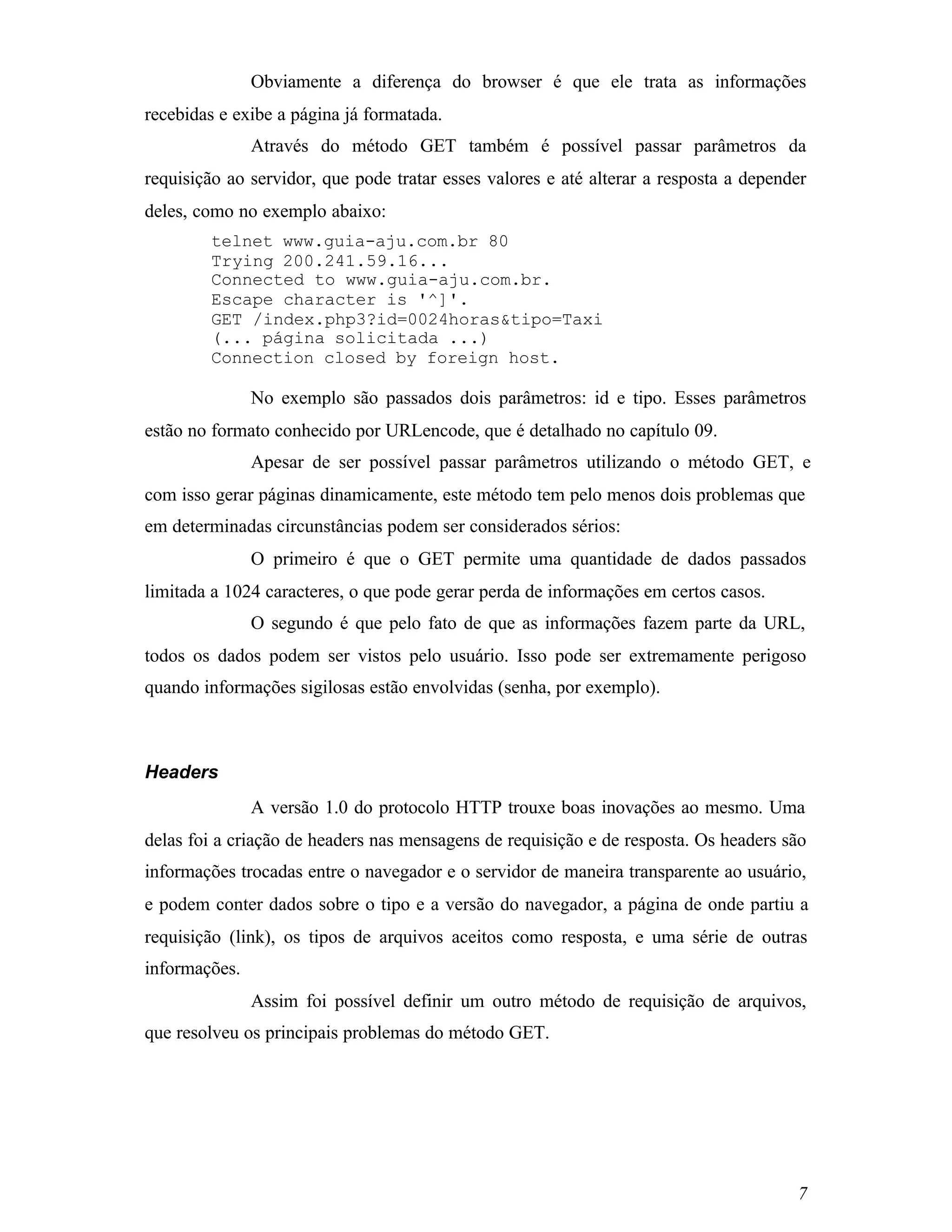 Obviamente a diferença do browser é que ele trata as informações
recebidas e exibe a página já formatada.
               Através do método GET também é possível passar parâmetros da
requisição ao servidor, que pode tratar esses valores e até alterar a resposta a depender
deles, como no exemplo abaixo:
        telnet www.guia-aju.com.br 80
        Trying 200.241.59.16...
        Connected to www.guia-aju.com.br.
        Escape character is '^]'.
        GET /index.php3?id=0024horas&tipo=Taxi
        (... página solicitada ...)
        Connection closed by foreign host.

               No exemplo são passados dois parâmetros: id e tipo. Esses parâmetros
estão no formato conhecido por URLencode, que é detalhado no capítulo 09.
               Apesar de ser possível passar parâmetros utilizando o método GET, e
com isso gerar páginas dinamicamente, este método tem pelo menos dois problemas que
em determinadas circunstâncias podem ser considerados sérios:
               O primeiro é que o GET permite uma quantidade de dados passados
limitada a 1024 caracteres, o que pode gerar perda de informações em certos casos.
               O segundo é que pelo fato de que as informações fazem parte da URL,
todos os dados podem ser vistos pelo usuário. Isso pode ser extremamente perigoso
quando informações sigilosas estão envolvidas (senha, por exemplo).



Headers
               A versão 1.0 do protocolo HTTP trouxe boas inovações ao mesmo. Uma
delas foi a criação de headers nas mensagens de requisição e de resposta. Os headers são
informações trocadas entre o navegador e o servidor de maneira transparente ao usuário,
e podem conter dados sobre o tipo e a versão do navegador, a página de onde partiu a
requisição (link), os tipos de arquivos aceitos como resposta, e uma série de outras
informações.
               Assim foi possível definir um outro método de requisição de arquivos,
que resolveu os principais problemas do método GET.




                                                                                       7
 