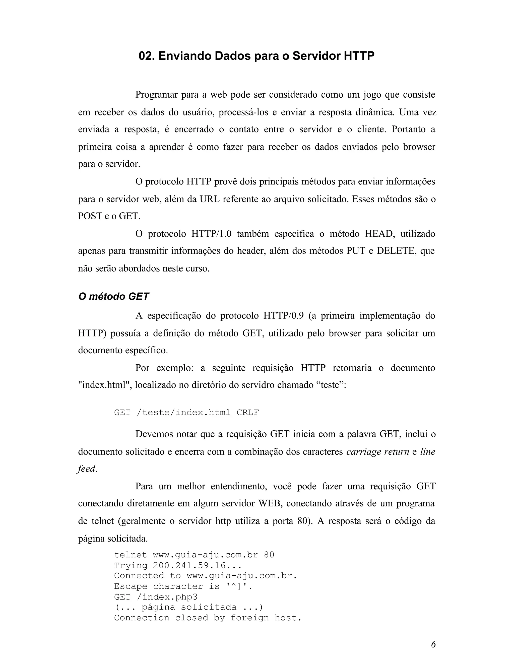 02. Enviando Dados para o Servidor HTTP


              Programar para a web pode ser considerado como um jogo que consiste
em receber os dados do usuário, processá-los e enviar a resposta dinâmica. Uma vez
enviada a resposta, é encerrado o contato entre o servidor e o cliente. Portanto a
primeira coisa a aprender é como fazer para receber os dados enviados pelo browser
para o servidor.
              O protocolo HTTP provê dois principais métodos para enviar informações
para o servidor web, além da URL referente ao arquivo solicitado. Esses métodos são o
POST e o GET.
              O protocolo HTTP/1.0 também especifica o método HEAD, utilizado
apenas para transmitir informações do header, além dos métodos PUT e DELETE, que
não serão abordados neste curso.

O método GET
              A especificação do protocolo HTTP/0.9 (a primeira implementação do
HTTP) possuía a definição do método GET, utilizado pelo browser para solicitar um
documento específico.
              Por exemplo: a seguinte requisição HTTP retornaria o documento
"index.html", localizado no diretório do servidro chamado “teste”:

         GET /teste/index.html CRLF

              Devemos notar que a requisição GET inicia com a palavra GET, inclui o
documento solicitado e encerra com a combinação dos caracteres carriage return e line
feed.
              Para um melhor entendimento, você pode fazer uma requisição GET
conectando diretamente em algum servidor WEB, conectando através de um programa
de telnet (geralmente o servidor http utiliza a porta 80). A resposta será o código da
página solicitada.
         telnet www.guia-aju.com.br 80
         Trying 200.241.59.16...
         Connected to www.guia-aju.com.br.
         Escape character is '^]'.
         GET /index.php3
         (... página solicitada ...)
         Connection closed by foreign host.

                                                                                    6
 