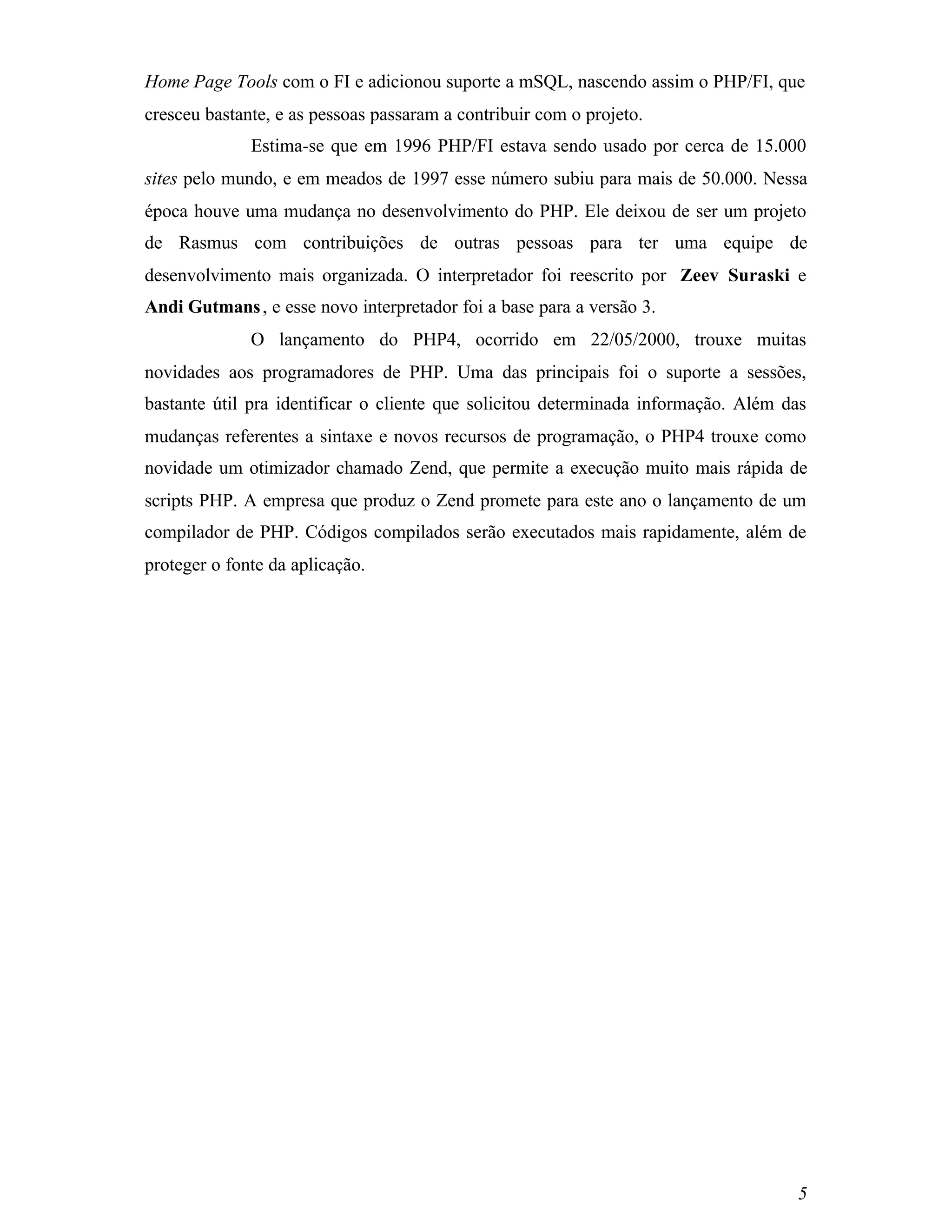 Home Page Tools com o FI e adicionou suporte a mSQL, nascendo assim o PHP/FI, que
cresceu bastante, e as pessoas passaram a contribuir com o projeto.
              Estima-se que em 1996 PHP/FI estava sendo usado por cerca de 15.000
sites pelo mundo, e em meados de 1997 esse número subiu para mais de 50.000. Nessa
época houve uma mudança no desenvolvimento do PHP. Ele deixou de ser um projeto
de Rasmus com contribuições de outras pessoas para ter uma equipe de
desenvolvimento mais organizada. O interpretador foi reescrito por Zeev Suraski e
Andi Gutmans , e esse novo interpretador foi a base para a versão 3.
              O lançamento do PHP4, ocorrido em 22/05/2000, trouxe muitas
novidades aos programadores de PHP. Uma das principais foi o suporte a sessões,
bastante útil pra identificar o cliente que solicitou determinada informação. Além das
mudanças referentes a sintaxe e novos recursos de programação, o PHP4 trouxe como
novidade um otimizador chamado Zend, que permite a execução muito mais rápida de
scripts PHP. A empresa que produz o Zend promete para este ano o lançamento de um
compilador de PHP. Códigos compilados serão executados mais rapidamente, além de
proteger o fonte da aplicação.




                                                                                    5
 