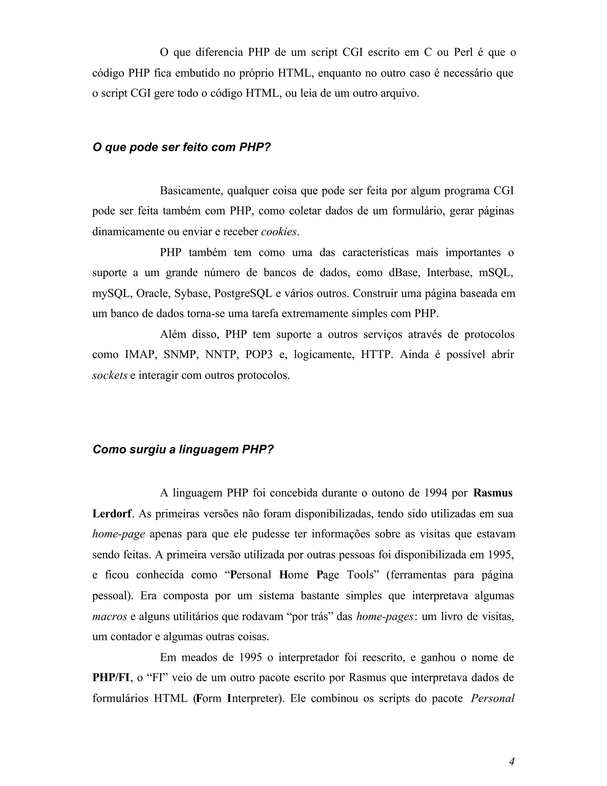 O que diferencia PHP de um script CGI escrito em C ou Perl é que o
código PHP fica embutido no próprio HTML, enquanto no outro caso é necessário que
o script CGI gere todo o código HTML, ou leia de um outro arquivo.



O que pode ser feito com PHP?


              Basicamente, qualquer coisa que pode ser feita por algum programa CGI
pode ser feita também com PHP, como coletar dados de um formulário, gerar páginas
dinamicamente ou enviar e receber cookies.
              PHP também tem como uma das características mais importantes o
suporte a um grande número de bancos de dados, como dBase, Interbase, mSQL,
mySQL, Oracle, Sybase, PostgreSQL e vários outros. Construir uma página baseada em
um banco de dados torna-se uma tarefa extremamente simples com PHP.
              Além disso, PHP tem suporte a outros serviços através de protocolos
como IMAP, SNMP, NNTP, POP3 e, logicamente, HTTP. Ainda é possível abrir
sockets e interagir com outros protocolos.




Como surgiu a linguagem PHP?


              A linguagem PHP foi concebida durante o outono de 1994 por Rasmus
Lerdorf. As primeiras versões não foram disponibilizadas, tendo sido utilizadas em sua
home-page apenas para que ele pudesse ter informações sobre as visitas que estavam
sendo feitas. A primeira versão utilizada por outras pessoas foi disponibilizada em 1995,
e ficou conhecida como “Personal Home Page Tools” (ferramentas para página
pessoal). Era composta por um sistema bastante simples que interpretava algumas
macros e alguns utilitários que rodavam “por trás” das home-pages: um livro de visitas,
um contador e algumas outras coisas.
              Em meados de 1995 o interpretador foi reescrito, e ganhou o nome de
PHP/FI, o “FI” veio de um outro pacote escrito por Rasmus que interpretava dados de
formulários HTML (Form Interpreter). Ele combinou os scripts do pacote Personal




                                                                                       4
 