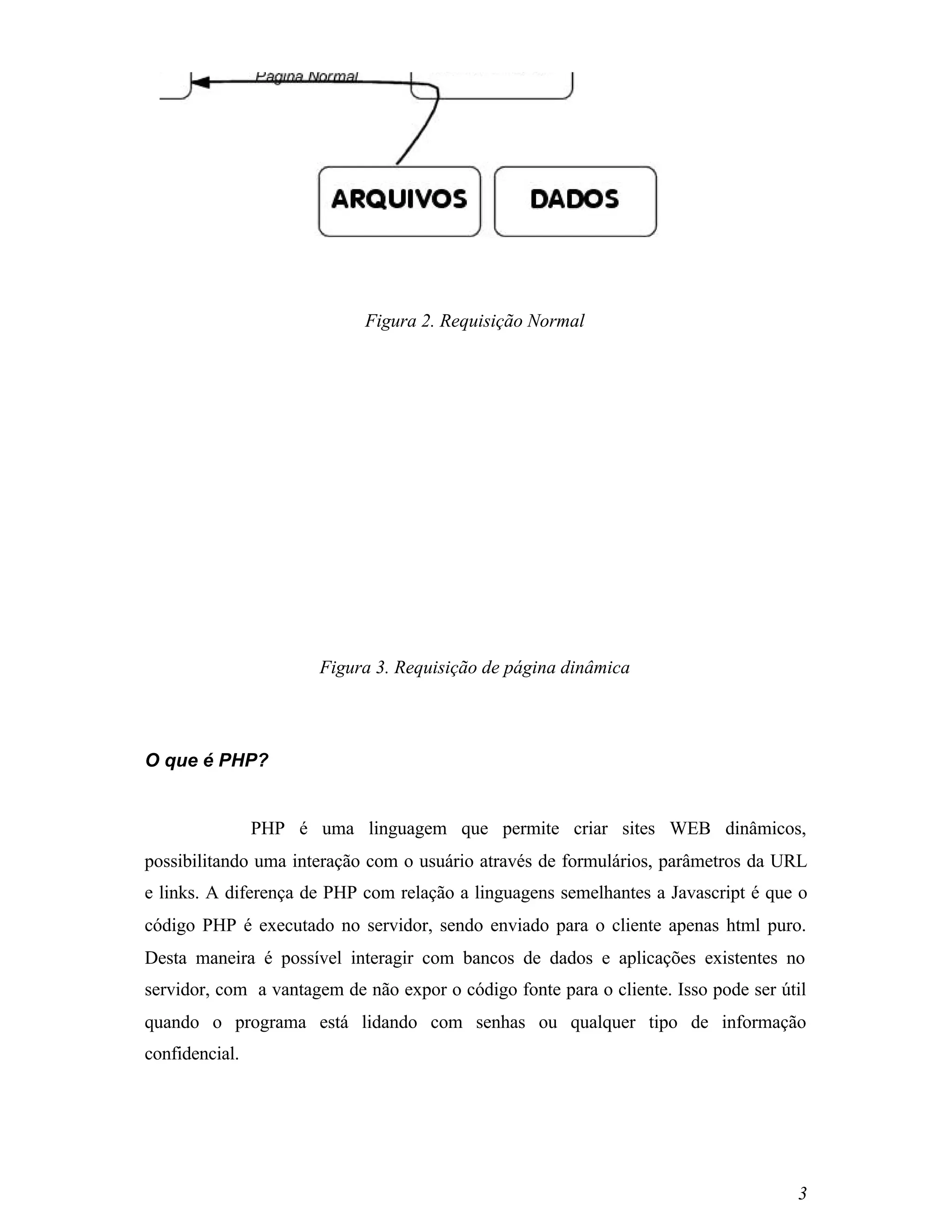 Figura 2. Requisição Normal




                       Figura 3. Requisição de página dinâmica




O que é PHP?


                PHP é uma linguagem que permite criar sites WEB dinâmicos,
possibilitando uma interação com o usuário através de formulários, parâmetros da URL
e links. A diferença de PHP com relação a linguagens semelhantes a Javascript é que o
código PHP é executado no servidor, sendo enviado para o cliente apenas html puro.
Desta maneira é possível interagir com bancos de dados e aplicações existentes no
servidor, com a vantagem de não expor o código fonte para o cliente. Isso pode ser útil
quando o programa está lidando com senhas ou qualquer tipo de informação
confidencial.




                                                                                     3
 