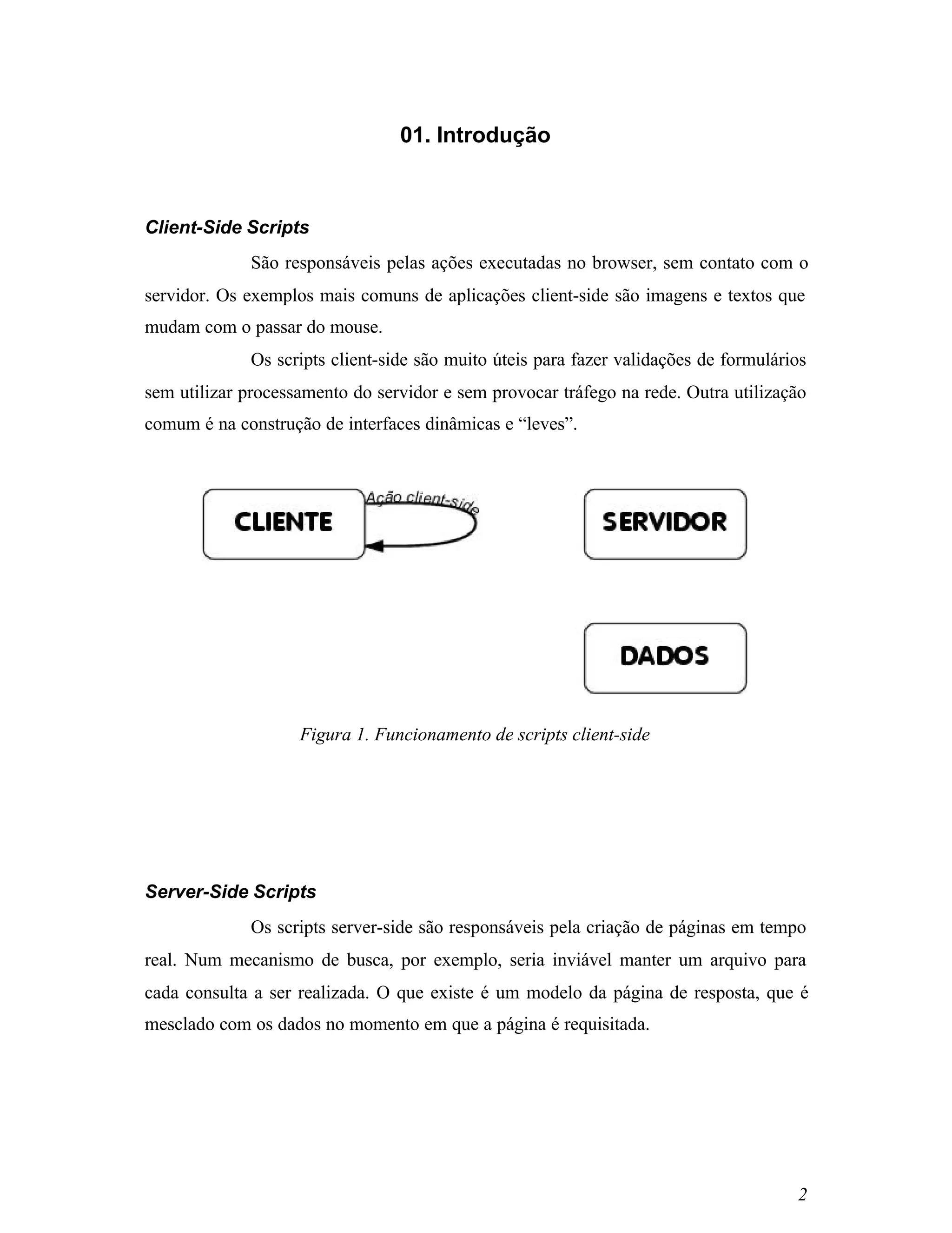 01. Introdução



Client-Side Scripts
             São responsáveis pelas ações executadas no browser, sem contato com o
servidor. Os exemplos mais comuns de aplicações client-side são imagens e textos que
mudam com o passar do mouse.
             Os scripts client-side são muito úteis para fazer validações de formulários
sem utilizar processamento do servidor e sem provocar tráfego na rede. Outra utilização
comum é na construção de interfaces dinâmicas e “leves”.




                    Figura 1. Funcionamento de scripts client-side




Server-Side Scripts
             Os scripts server-side são responsáveis pela criação de páginas em tempo
real. Num mecanismo de busca, por exemplo, seria inviável manter um arquivo para
cada consulta a ser realizada. O que existe é um modelo da página de resposta, que é
mesclado com os dados no momento em que a página é requisitada.




                                                                                      2
 