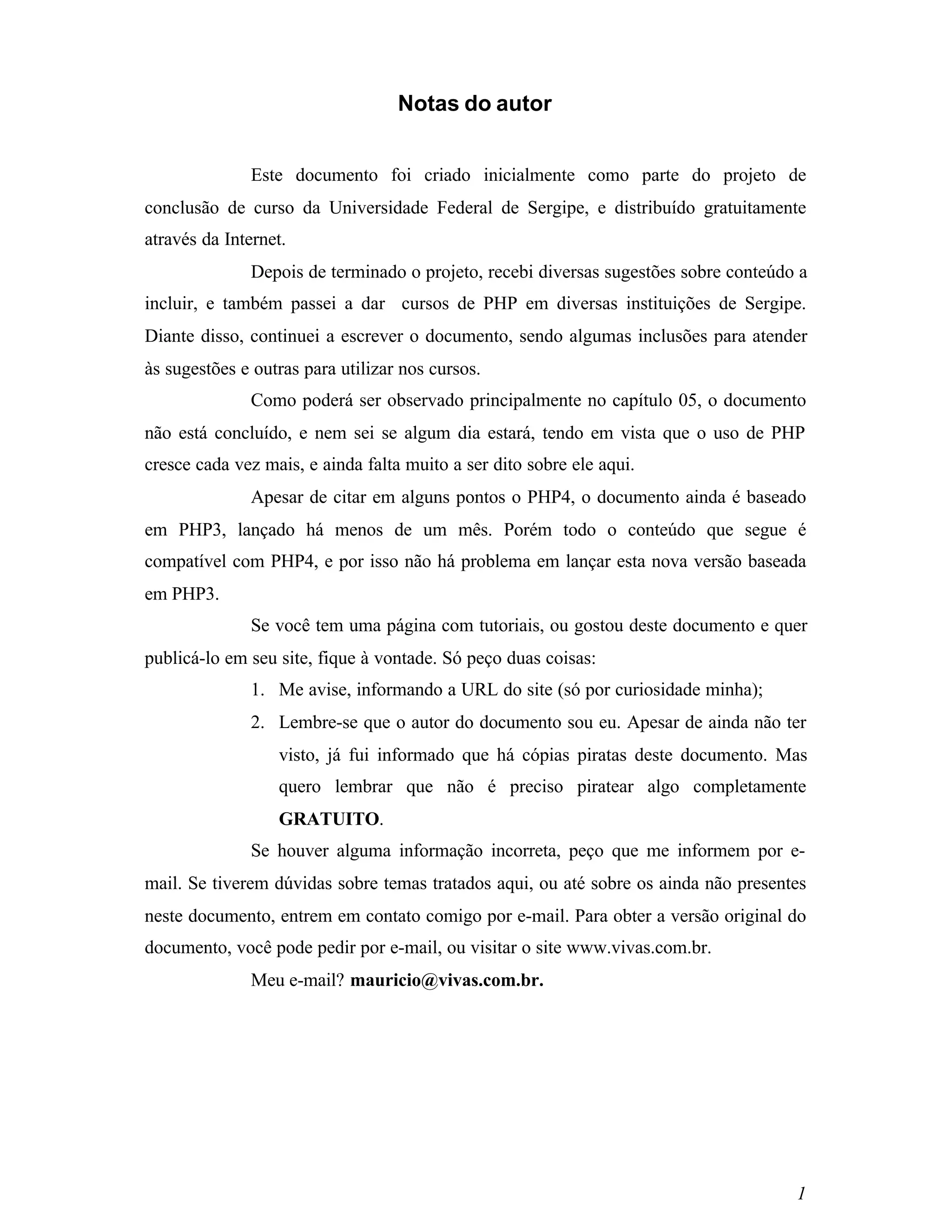 Notas do autor


               Este documento foi criado inicialmente como parte do projeto de
conclusão de curso da Universidade Federal de Sergipe, e distribuído gratuitamente
através da Internet.
               Depois de terminado o projeto, recebi diversas sugestões sobre conteúdo a
incluir, e também passei a dar cursos de PHP em diversas instituições de Sergipe.
Diante disso, continuei a escrever o documento, sendo algumas inclusões para atender
às sugestões e outras para utilizar nos cursos.
               Como poderá ser observado principalmente no capítulo 05, o documento
não está concluído, e nem sei se algum dia estará, tendo em vista que o uso de PHP
cresce cada vez mais, e ainda falta muito a ser dito sobre ele aqui.
               Apesar de citar em alguns pontos o PHP4, o documento ainda é baseado
em PHP3, lançado há menos de um mês. Porém todo o conteúdo que segue é
compatível com PHP4, e por isso não há problema em lançar esta nova versão baseada
em PHP3.
               Se você tem uma página com tutoriais, ou gostou deste documento e quer
publicá-lo em seu site, fique à vontade. Só peço duas coisas:
               1. Me avise, informando a URL do site (só por curiosidade minha);
               2. Lembre-se que o autor do documento sou eu. Apesar de ainda não ter
                  visto, já fui informado que há cópias piratas deste documento. Mas
                  quero lembrar que não é preciso piratear algo completamente
                  GRATUITO.
               Se houver alguma informação incorreta, peço que me informem por e-
mail. Se tiverem dúvidas sobre temas tratados aqui, ou até sobre os ainda não presentes
neste documento, entrem em contato comigo por e-mail. Para obter a versão original do
documento, você pode pedir por e-mail, ou visitar o site www.vivas.com.br.
               Meu e-mail? mauricio@vivas.com.br.




                                                                                      1
 